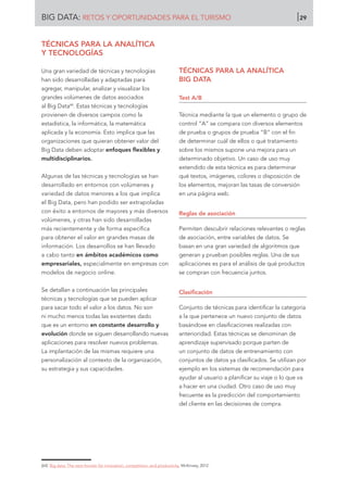 TÉCNICAS PARA LA ANALÍTICA
Y TECNOLOGÍAS
Una gran variedad de técnicas y tecnologías
han sido desarrolladas y adaptadas para
agregar, manipular, analizar y visualizar los
grandes volúmenes de datos asociados
al Big Data64
. Estas técnicas y tecnologías
provienen de diversos campos como la
estadística, la informática, la matemática
aplicada y la economía. Esto implica que las
organizaciones que quieran obtener valor del
Big Data deben adoptar enfoques flexibles y
multidisciplinarios.
Algunas de las técnicas y tecnologías se han
desarrollado en entornos con volúmenes y
variedad de datos menores a los que implica
el Big Data, pero han podido ser extrapoladas
con éxito a entornos de mayores y más diversos
volúmenes, y otras han sido desarrolladas
más recientemente y de forma específica
para obtener el valor en grandes masas de
información. Los desarrollos se han llevado
a cabo tanto en ámbitos académicos como
empresariales, especialmente en empresas con
modelos de negocio online.
Se detallan a continuación las principales
técnicas y tecnologías que se pueden aplicar
para sacar todo el valor a los datos. No son
ni mucho menos todas las existentes dado
que es un entorno en constante desarrollo y
evolución donde se siguen desarrollando nuevas
aplicaciones para resolver nuevos problemas.
La implantación de las mismas requiere una
personalización al contexto de la organización,
su estrategia y sus capacidades.
TÉCNICAS PARA LA ANALÍTICA
BIG DATA
Test A/B
Técnica mediante la que un elemento o grupo de
control “A” se compara con diversos elementos
de prueba o grupos de prueba “B” con el fin
de determinar cuál de ellos o qué tratamiento
sobre los mismos supone una mejora para un
determinado objetivo. Un caso de uso muy
extendido de esta técnica es para determinar
qué textos, imágenes, colores o disposición de
los elementos, mejoran las tasas de conversión
en una página web.
Reglas de asociación
Permiten descubrir relaciones relevantes o reglas
de asociación, entre variables de datos. Se
basan en una gran variedad de algoritmos que
generan y prueban posibles reglas. Una de sus
aplicaciones es para el análisis de qué productos
se compran con frecuencia juntos.
Clasificación
Conjunto de técnicas para identificar la categoría
a la que pertenece un nuevo conjunto de datos
basándose en clasificaciones realizadas con
anterioridad. Estas técnicas se denominan de
aprendizaje supervisado porque parten de
un conjunto de datos de entrenamiento con
conjuntos de datos ya clasificados. Se utilizan por
ejemplo en los sistemas de recomendación para
ayudar al usuario a planificar su viaje o lo que va
a hacer en una ciudad. Otro caso de uso muy
frecuente es la predicción del comportamiento
del cliente en las decisiones de compra.
[64]	 Big data: The next frontier for innovation, competition, and productivity. McKinsey, 2012.
BIG DATA: RETOS Y OPORTUNIDADES PARA EL TURISMO 29
 