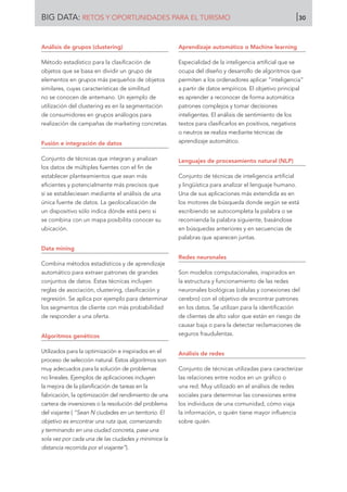 Análisis de grupos (clustering)
Método estadístico para la clasificación de
objetos que se basa en dividir un grupo de
elementos en grupos más pequeños de objetos
similares, cuyas características de similitud
no se conocen de antemano. Un ejemplo de
utilización del clustering es en la segmentación
de consumidores en grupos análogos para
realización de campañas de marketing concretas.
Fusión e integración de datos
Conjunto de técnicas que integran y analizan
los datos de múltiples fuentes con el fin de
establecer planteamientos que sean más
eficientes y potencialmente más precisos que
si se estableciesen mediante el análisis de una
única fuente de datos. La geolocalización de
un dispositivo sólo indica dónde está pero si
se combina con un mapa posibilita conocer su
ubicación.
Data mining
Combina métodos estadísticos y de aprendizaje
automático para extraer patrones de grandes
conjuntos de datos. Estas técnicas incluyen
reglas de asociación, clustering, clasificación y
regresión. Se aplica por ejemplo para determinar
los segmentos de cliente con más probabilidad
de responder a una oferta.
Algoritmos genéticos
Utilizados para la optimización e inspirados en el
proceso de selección natural. Estos algoritmos son
muy adecuados para la solución de problemas
no lineales. Ejemplos de aplicaciones incluyen
la mejora de la planificación de tareas en la
fabricación, la optimización del rendimiento de una
cartera de inversiones o la resolución del problema
del viajante ( “Sean N ciudades en un territorio. El
objetivo es encontrar una ruta que, comenzando
y terminando en una ciudad concreta, pase una
sola vez por cada una de las ciudades y minimice la
distancia recorrida por el viajante”).
Aprendizaje automático o Machine learning
Especialidad de la inteligencia artificial que se
ocupa del diseño y desarrollo de algoritmos que
permiten a los ordenadores aplicar “inteligencia”
a partir de datos empíricos. El objetivo principal
es aprender a reconocer de forma automática
patrones complejos y tomar decisiones
inteligentes. El análisis de sentimiento de los
textos para clasificarlos en positivos, negativos
o neutros se realiza mediante técnicas de
aprendizaje automático.
Lenguajes de procesamiento natural (NLP)
Conjunto de técnicas de inteligencia artificial
y lingüística para analizar el lenguaje humano.
Una de sus aplicaciones más extendida es en
los motores de búsqueda donde según se está
escribiendo se autocompleta la palabra o se
recomienda la palabra siguiente, basándose
en búsquedas anteriores y en secuencias de
palabras que aparecen juntas.
Redes neuronales
Son modelos computacionales, inspirados en
la estructura y funcionamiento de las redes
neuronales biológicas (células y conexiones del
cerebro) con el objetivo de encontrar patrones
en los datos. Se utilizan para la identificación
de clientes de alto valor que están en riesgo de
causar baja o para la detectar reclamaciones de
seguros fraudulentas.
Análisis de redes
Conjunto de técnicas utilizadas para caracterizar
las relaciones entre nodos en un gráfico o
una red. Muy utilizado en el análisis de redes
sociales para determinar las conexiones entre
los individuos de una comunidad, cómo viaja
la información, o quién tiene mayor influencia
sobre quién.
BIG DATA: RETOS Y OPORTUNIDADES PARA EL TURISMO 30
 