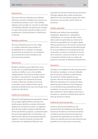 Optimización
Técnicas numéricas utilizadas para rediseñar
sistemas y procesos complejos que mejoren sus
cometidos de acuerdo a una o más medidas
objetivas como pueden ser el coste, la velocidad
o la fiabilidad. Ejemplos de aplicaciones incluyen
la mejora de procesos operativos tales como la
programación, direccionamiento o distribución
en plantas.
Modelos predictivos
Técnicas mediante las que se crea o elige
un modelo matemático para predecir la
probabilidad de un resultado. Un ejemplo
de aplicación es la predicción con antelación
de la entrada de turistas extranjeros y las
pernoctaciones previstas.
Regresiones
Modelos estadísticos para determinar cómo
el valor de una variable dependiente cambia
cuando se modifican una o más variables
independientes. A menudo se utilizan para el
pronóstico o la predicción. Se pueden utilizar
para la previsión de volúmenes de ventas
en base a diferentes variables económicas
y mercados o para la determinación de los
parámetros de fabricación que más influyen en la
satisfacción del cliente.
Análisis de sentimiento
Aplicación de lenguajes de procesamiento natural
(en sus siglas inglesas NLPs) y otras técnicas
analíticas para identificar y extraer información
subjetiva de comentarios y textos. Los aspectos
clave de estos análisis incluyen la identificación
de las características, aspectos, o productos sobre
los que se está expresando un sentimiento, y la
determinación del tipo de sentimiento (positivo,
negativo o neutro) y el grado y la fuerza del
sentimiento. Un ejemplo de utilización muy
extendido son las herramientas de monitorización
de blogs, páginas web y redes sociales para
determinar cómo los clientes y grupos de interés
reaccionan a sus acciones, opinan sobre sus
productos.
Análisis espaciales
Modelos que analizan las propiedades
topológicas, geométricas, o geográficas
codificadas en un conjunto de datos. Estos
datos suelen ser generados por sistemas de
información geográfica (en sus siglas inglesas
GIS) que proporcionan información de ubicación
(direcciones o coordenadas de latitud/longitud).
Se usan para determinar la predisposición del
consumidor a comprar un producto en función
de su ubicación, o para la simulación de cómo
incrementar la eficiencia de una cadena de
producción ubicada en diferentes localizaciones.
Simulación
Consiste en la modelización del comportamiento
de sistemas complejos, a menudo utilizados
para la previsión, predicción y planificación
de escenarios. Existen algoritmos que
ejecutan miles de simulaciones basadas en
diferentes supuestos con muestras de datos
aleatorias para la obtención de histogramas
con las distribuciones probabilísticas de los
resultados. Un caso de uso es la evaluación
del cumplimiento de los objetivos financieros
teniendo en cuenta las incertidumbres sobre el
éxito de diversas iniciativas.
Análisis de series temporales
Conjunto de técnicas estadísticas y de
procesamiento de señales para el análisis de
secuencias de datos en momentos de tiempo
correlativos para la extracción de patrones y
características significativas en los datos. Se
utilizan por ejemplo para encontrar patrones que
preceden a la ocurrencia de un terremoto.
BIG DATA: RETOS Y OPORTUNIDADES PARA EL TURISMO 31
 