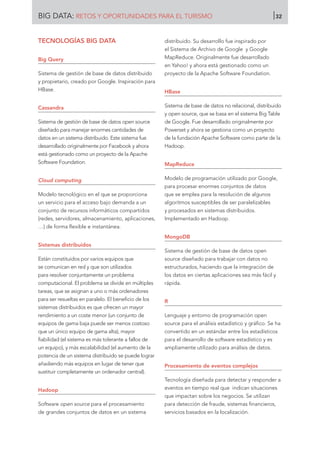 TECNOLOGÍAS BIG DATA
Big Query
Sistema de gestión de base de datos distribuido
y propietario, creado por Google. Inspiración para
HBase.
Cassandra
Sistema de gestión de base de datos open source
diseñado para manejar enormes cantidades de
datos en un sistema distribuido. Este sistema fue
desarrollado originalmente por Facebook y ahora
está gestionado como un proyecto de la Apache
Software Foundation.
Cloud computing
Modelo tecnológico en el que se proporciona
un servicio para el acceso bajo demanda a un
conjunto de recursos informáticos compartidos
(redes, servidores, almacenamiento, aplicaciones,
…) de forma flexible e instantánea.
Sistemas distribuidos
Están constituidos por varios equipos que
se comunican en red y que son utilizados
para resolver conjuntamente un problema
computacional. El problema se divide en múltiples
tareas, que se asignan a uno o más ordenadores
para ser resueltas en paralelo. El beneficio de los
sistemas distribuidos es que ofrecen un mayor
rendimiento a un coste menor (un conjunto de
equipos de gama baja puede ser menos costoso
que un único equipo de gama alta), mayor
fiabilidad (el sistema es más tolerante a fallos de
un equipo), y más escalabilidad (el aumento de la
potencia de un sistema distribuido se puede lograr
añadiendo más equipos en lugar de tener que
sustituir completamente un ordenador central).
Hadoop
Software open source para el procesamiento
de grandes conjuntos de datos en un sistema
distribuido. Su desarrollo fue inspirado por
el Sistema de Archivo de Google y Google
MapReduce. Originalmente fue desarrollado
en Yahoo! y ahora está gestionado como un
proyecto de la Apache Software Foundation.
HBase
Sistema de base de datos no relacional, distribuido
y open source, que se basa en el sistema Big Table
de Google. Fue desarrollado originalmente por
Powerset y ahora se gestiona como un proyecto
de la fundación Apache Software como parte de la
Hadoop.
MapReduce
Modelo de programación utilizado por Google,
para procesar enormes conjuntos de datos
que se emplea para la resolución de algunos
algoritmos susceptibles de ser paralelizables
y procesados en sistemas distribuidos.
Implementado en Hadoop.
MongoDB
Sistema de gestión de base de datos open
source diseñado para trabajar con datos no
estructurados, haciendo que la integración de
los datos en ciertas aplicaciones sea más fácil y
rápida.
R
Lenguaje y entorno de programación open
source para el análisis estadístico y gráfico. Se ha
convertido en un estándar entre los estadísticos
para el desarrollo de software estadístico y es
ampliamente utilizado para análisis de datos.
Procesamiento de eventos complejos
Tecnología diseñada para detectar y responder a
eventos en tiempo real que indican situaciones
que impactan sobre los negocios. Se utilizan
para detección de fraude, sistemas financieros,
servicios basados en la localización.
BIG DATA: RETOS Y OPORTUNIDADES PARA EL TURISMO 32
 