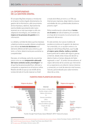 LA OPORTUNIDAD
DE LA GESTIÓN DIGITAL
El concepto Big Data empieza a introducirse
en el sector turístico ligado directamente a la
gestión de la información y del conocimiento
de las empresas y destinos. Aprovechar las
oportunidades que presenta este nuevo
escenario es un reto que exige no sólo una
adaptación tecnológica, sino también una
mejora en los procesos de gestión de la
información.
La calidad y cantidad de datos que las empresas
y destinos turísticos pueden obtener actualmente
para reforzar su toma de decisiones es el
elemento diferencial del nuevo entorno y, por
tanto, un factor determinante para aumentar su
competitividad.
Ese paso, sin embargo, parte de una premisa
previa como es una comprensión adecuada
del nuevo contexto social y tecnológico65
en
el que hoy las personas planifican, disfrutan y
comparten su experiencia en el entorno online.
Muestra de ello es que ya casi el 65% de los
turistas de todo el mundo reservan su hotel
a través de la Red y en torno a un 75% usa
Internet para inspirarse, elegir destino y buscar
actividades de ocio y profesionales durante su
próximo viaje66
.
Dicha transformación cultural sitúa al turista
en el centro de todo el sistema y lo convierte
en el eje de la innovación, la comunicación y la
prestación del servicio.
En este sentido, los nuevos modelos de
excelencia turística en la gestión de destinos
han entendido, en un escalón anterior a la
adopción del enfoque Big Data, que hoy es
el viajero quien diseña, realiza y controla
buena parte de la cadena del negocio gracias
a Internet, desde antes incluso de decidir su
destino hasta un tiempo después de haber
regresado a casa67
. A cambio de ese esfuerzo, el
viajero demanda de los actores que intervienen
en su experiencia una relación menos intensiva
y comercial y un nivel de atención más humano,
natural y personalizado para cada momento
clave de su visita.
Fuente: Google Travel Study e Ipsos MediaCT, 2014. Traducción propia.
FUENTES PARA PLANIFICAR UN VIAJE
Fuentes
online:
78%
Familia, amigos o
colegas:
52%
Viajeros de placer
74%
48%
26%
23%
20%
18%
14%
13%
10%
7%
7%
5%
Internet
Familia, amigos y colegas oﬄine
Familia, amigos y online
Folletos informativos
TV
Revistas /periódicos
Libros
Agencias de viaje
Líneas de teléfono gratuito
Grupos de viaje
Radio
Otros
Viajeros de negocios
Fuentes
online:
80%
Familia, amigos o
colegas:
41%
77%
35%
27%
26%
28%
27%
20%
30%
19%
18%
14%
6%
[65]	 Impacto de la innovación y las nuevas tecnologías en los hábitos del nuevo turista en España. Instituto Tecnológico Hotelero y SEGITTUR, 2014.
[66]	 The 2014 Traveler’s Road to Decision. Google Travel Study e Ipsos MediaCT, 2014.
[67]	 El viajero social. NH Hoteles y Territorio creativo, 2013.
BIG DATA: RETOS Y OPORTUNIDADES PARA EL TURISMO 34
 