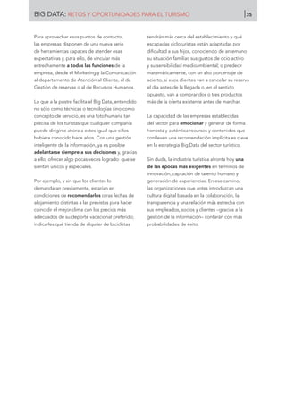 Para aprovechar esos puntos de contacto,
las empresas disponen de una nueva serie
de herramientas capaces de atender esas
expectativas y, para ello, de vincular más
estrechamente a todas las funciones de la
empresa, desde el Marketing y la Comunicación
al departamento de Atención al Cliente, al de
Gestión de reservas o al de Recursos Humanos.
Lo que a la postre facilita el Big Data, entendido
no sólo como técnicas o tecnologías sino como
concepto de servicio, es una foto humana tan
precisa de los turistas que cualquier compañía
puede dirigirse ahora a estos igual que si los
hubiera conocido hace años. Con una gestión
inteligente de la información, ya es posible
adelantarse siempre a sus decisiones y, gracias
a ello, ofrecer algo pocas veces logrado: que se
sientan únicos y especiales.
Por ejemplo, y sin que los clientes lo
demandaran previamente, estarían en
condiciones de recomendarles otras fechas de
alojamiento distintas a las previstas para hacer
coincidir el mejor clima con los precios más
adecuados de su deporte vacacional preferido;
indicarles qué tienda de alquiler de bicicletas
tendrán más cerca del establecimiento y qué
escapadas cicloturistas están adaptadas por
dificultad a sus hijos, conociendo de antemano
su situación familiar, sus gustos de ocio activo
y su sensibilidad medioambiental; o predecir
matemáticamente, con un alto porcentaje de
acierto, si esos clientes van a cancelar su reserva
el día antes de la llegada o, en el sentido
opuesto, van a comprar dos o tres productos
más de la oferta existente antes de marchar.
La capacidad de las empresas establecidas
del sector para emocionar y generar de forma
honesta y auténtica recursos y contenidos que
conlleven una recomendación implícita es clave
en la estrategia Big Data del sector turístico.
Sin duda, la industria turística afronta hoy una
de las épocas más exigentes en términos de
innovación, captación de talento humano y
generación de experiencias. En ese camino,
las organizaciones que antes introduzcan una
cultura digital basada en la colaboración, la
transparencia y una relación más estrecha con
sus empleados, socios y clientes –gracias a la
gestión de la información– contarán con más
probabilidades de éxito.
BIG DATA: RETOS Y OPORTUNIDADES PARA EL TURISMO 35
 