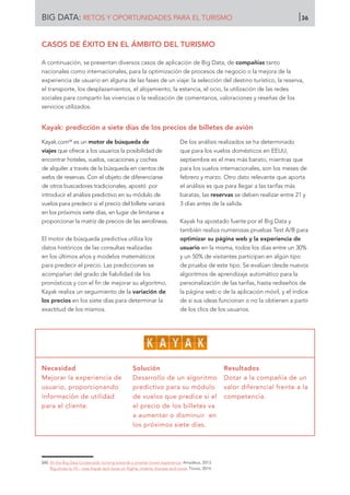 Kayak.com68
es un motor de búsqueda de
viajes que ofrece a los usuarios la posibilidad de
encontrar hoteles, vuelos, vacaciones y coches
de alquiler a través de la búsqueda en cientos de
webs de reservas. Con el objeto de diferenciarse
de otros buscadores tradicionales, apostó por
introducir el análisis predictivo en su módulo de
vuelos para predecir si el precio del billete variará
en los próximos siete días, en lugar de limitarse a
proporcionar la matriz de precios de las aerolíneas.
El motor de búsqueda predictiva utiliza los
datos históricos de las consultas realizadas
en los últimos años y modelos matemáticos
para predecir el precio. Las predicciones se
acompañan del grado de fiabilidad de los
pronósticos y con el fin de mejorar su algoritmo,
Kayak realiza un seguimiento de la variación de
los precios en los siete días para determinar la
exactitud de los mismos.
De los análisis realizados se ha determinado
que para los vuelos domésticos en EEUU,
septiembre es el mes más barato, mientras que
para los vuelos internacionales, son los meses de
febrero y marzo. Otro dato relevante que aporta
el análisis es que para llegar a las tarifas más
baratas, las reservas se deben realizar entre 21 y
3 días antes de la salida.
Kayak ha apostado fuerte por el Big Data y
también realiza numerosas pruebas Test A/B para
optimizar su página web y la experiencia de
usuario en la misma, todos los días entre un 30%
y un 50% de visitantes participan en algún tipo
de prueba de este tipo. Se evalúan desde nuevos
algoritmos de aprendizaje automático para la
personalización de las tarifas, hasta rediseños de
la página web o de la aplicación móvil, y el índice
de si sus ideas funcionan o no la obtienen a partir
de los clics de los usuarios.
Necesidad
Mejorar la experiencia de
usuario, proporcionando
información de utilidad
para el cliente.
Solución
Desarrollo de un algoritmo
predictivo para su módulo
de vuelos que predice si el
el precio de los billetes va
a aumentar o disminuir en
los próximos siete días.
Resultados
Dotar a la compañía de un
valor diferencial frente a la
competencia.
[68]	 At the Big Data Crossroads: turning towards a smarter travel experience. Amadeus, 2013.
Big shoes to fill – new Kayak tech boss on flights, mobile, Europe and more. Tnooz, 2014.
CASOS DE ÉXITO EN EL ÁMBITO DEL TURISMO
A continuación, se presentan diversos casos de aplicación de Big Data, de compañías tanto
nacionales como internacionales, para la optimización de procesos de negocio o la mejora de la
experiencia de usuario en alguna de las fases de un viaje: la selección del destino turístico, la reserva,
el transporte, los desplazamientos, el alojamiento, la estancia, el ocio, la utilización de las redes
sociales para compartir las vivencias o la realización de comentarios, valoraciones y reseñas de los
servicios utilizados.
Kayak: predicción a siete días de los precios de billetes de avión
BIG DATA: RETOS Y OPORTUNIDADES PARA EL TURISMO 36
 