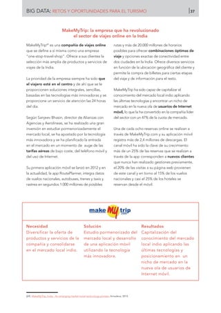 MakeMyTrip69
es una compañía de viajes online
que se define a sí misma como una empresa
“one-stop-travel-shop”. Ofrece a sus clientes la
selección más amplia de productos y servicios de
viajes de la India.
La prioridad de la empresa siempre ha sido que
el viajero esté en el centro y de ahí que se le
proporcionen soluciones integrales, sencillas,
basadas en las tecnologías más innovadoras y se
proporcione un servicio de atención las 24 horas
del día.
Según Sanjeev Bhasin, director de Alianzas con
Agencias y Aerolíneas, se ha realizado una gran
inversión en estudiar pormenorizadamente el
mercado local, se ha apostado por la tecnología
más innovadora y se ha planificado la entrada
en el mercado en un momento de auge de las
tarifas aéreas de bajo coste, del teléfono móvil y
del uso de Internet.
Su primera aplicación móvil se lanzó en 2012 y en
la actualidad, la app RoutePlanner, integra datos
de vuelos nacionales, autobuses, trenes y taxis y
rastrea en segundos 1.000 millones de posibles
rutas y más de 20.000 millones de horarios
posibles para ofrecer combinaciones óptimas de
viaje y opciones exactas de conectividad entre
dos ciudades en la India. Ofrece diversos servicios
en función de la ubicación geográfica del cliente y
permite la compra de billetes para ciertas etapas
del viaje y de información para el resto.
MakeMyTrip ha sido capaz de capitalizar el
conocimiento del mercado local indio aplicando
las últimas tecnologías y encontrar un nicho de
mercado en la nueva ola de usuarios de Internet
móvil, lo que la ha convertido en la compañía líder
del sector con un 47% de la cuota de mercado.
Una de cada ocho reservas online se realizan a
través de MakeMyTrip.com y su aplicación móvil
registra más de 2,4 millones de descargas. El
canal móvil ha sido la clave de su crecimiento:
más de un 25% de las reservas que se realizan a
través de la app corresponden a nuevos clientes
que nunca han realizado gestiones previamente,
el 20% de las visitas a su página web provienen
de este canal y en torno al 15% de los vuelos
nacionales y casi el 25% de los hoteles se
reservan desde el móvil.
Necesidad
Diversificar la oferta de
productos y servicios de la
compañía y consolidarse
en el mercado local indio.
Solución
Estudio pormenorizado del
mercado local y desarrollo
de una aplicación móvil
utilizando la tecnología
más innovadora.
Resultados
Capitalización del
conocimiento del mercado
local indio aplicando las
últimas tecnologías y
posicionamiento en un
nicho de mercado en la
nueva ola de usuarios de
Internet móvil.
[69]	 MakeMyTrip, India - An emerging market travel technology pioneer. Amadeus, 2014.
MakeMyTrip: la empresa que ha revolucionado
el sector de viajes online en la India
BIG DATA: RETOS Y OPORTUNIDADES PARA EL TURISMO 37
 