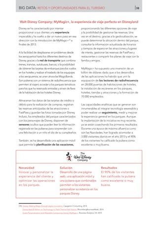 Disney se ha caracterizado por intentar
proporcionar a sus clientes una experiencia
impecable y ha vuelto a dar un nuevo paso en esa
dirección con la introducción de MyMagic+70
a
finales de 2013.
A la facilidad de desplazarse sin problemas desde
los aeropuertos hasta los diferentes destinos de
Disney gracias a la red de transporte que combina
trenes, tranvías, autobuses, barcos; o la posibilidad
de obtener las tarjetas de embarque para los vuelos
en los hoteles y realizar el traslado de los equipajes
a los aeropuertos, se unen ahora las MagicBands.
Son pulseras con un sistema de radiofrecuencia que
permiten al viajero acceder a los parques temáticos
para los que ha reservado entradas y sirven de llave
de la habitación de los hoteles Disney.
Almacenan los datos de las tarjetas de crédito o
débito para la realización de compras; registran
las reservas anticipadas de las atracciones o
FastPass y guardan las fotos tomadas por Disney.
Incluso, los empleados del parque caracterizados
con los personajes de Disney, disponen de
sensores ocultos que pueden leer la información
registrada en las pulseras para sorprender con
una felicitación a un niño el día de su cumpleaños.
También, se ha desarrollado una aplicación móvil
que permite la planificación de las vacaciones,
proporcionando las diferentes opciones de viaje
y la posibilidad de gestionar las reservas. Una
vez en el destino, gracias a la geolocalización, se
puede determinar la ubicación dentro del parque,
consultar la información actualizada de horarios
y tiempos de espera en las atracciones y lugares
de interés, gestionar las reservas de FastPass y
restaurantes o compartir los planes de viaje con la
familia y amigos.
MyMagic+ ha supuesto una inversión de un
billón de dólares dado que a los desarrollos
de las aplicaciones ha habido que unir la
equipación de los lectores de radiofrecuencia
en 28.000 puertas de habitaciones de hoteles,
la instalación de escáneres en los parques,
hoteles, tiendas y atracciones y la formación de
70.000 empleados.
Las capacidades analíticas que se generan son
innumerables al integrar tecnología weareable y
poder realizar un seguimiento, medir y mejorar
la experiencia general en los parques. Aunque
la implantación de la iniciativa es muy reciente,
ya se están cosechando los primeros resultados.
Durante una época de máxima afluencia como
son las Navidades, han logrado acomodar a
3.000 visitantes diarios en el año 2013 y el 90%
de los visitantes ha calificado la pulsera como
excelente o muy buena.
Necesidad
Innovar y personalizar la
experiencia del cliente y
optimizar las operaciones
en los parques.
Solución
Desarrollo de una página
web, una aplicación móvil y
una pulsera que combinados
permiten a los visitantes
personalizar su estancia en los
parques Disney.
Resultados
El 90% de los visitantes
han calificado la pulsera
como excelente o muy
buena.
[70]	 Disney: Making Magic through digital innovation. Capgemini Consulting, 2014.
	 Disney Bets $1 Billion on Technology to Track Theme-Park Visitors. BloombergBusinessWeek, 2014.
	 Guest Personalization and Wearable Computing: Disney MyMagic+. Business Analytics 3.0, 2014
Walt Disney Company: MyMagic+, la experiencia de viaje perfecta en Disneyland
BIG DATA: RETOS Y OPORTUNIDADES PARA EL TURISMO 38
 