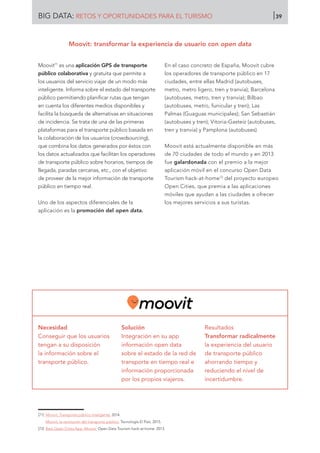 Moovit71
es una aplicación GPS de transporte
público colaborativa y gratuita que permite a
los usuarios del servicio viajar de un modo más
inteligente. Informa sobre el estado del transporte
público permitiendo planificar rutas que tengan
en cuenta los diferentes medios disponibles y
facilita la búsqueda de alternativas en situaciones
de incidencia. Se trata de una de las primeras
plataformas para el transporte público basada en
la colaboración de los usuarios (crowdsourcing),
que combina los datos generados por éstos con
los datos actualizados que facilitan los operadores
de transporte público sobre horarios, tiempos de
llegada, paradas cercanas, etc., con el objetivo
de proveer de la mejor información de transporte
público en tiempo real.
Uno de los aspectos diferenciales de la
aplicación es la promoción del open data.
En el caso concreto de España, Moovit cubre
los operadores de transporte público en 17
ciudades, entre ellas Madrid (autobuses,
metro, metro ligero, tren y tranvía); Barcelona
(autobuses, metro, tren y tranvía); Bilbao
(autobuses, metro, funicular y tren); Las
Palmas (Guaguas municipales); San Sebastián
(autobuses y tren); Vitoria-Gasteiz (autobuses,
tren y tranvía) y Pamplona (autobuses).
Moovit está actualmente disponible en más
de 70 ciudades de todo el mundo y en 2013
fue galardonada con el premio a la mejor
aplicación móvil en el concurso Open Data
Tourism hack-at-home72
del proyecto europeo
Open Cities, que premia a las aplicaciones
móviles que ayudan a las ciudades a ofrecer
los mejores servicios a sus turistas.
Necesidad
Conseguir que los usuarios
tengan a su disposición
la información sobre el
transporte público.
Solución
Integración en su app
información open data
sobre el estado de la red de
transporte en tiempo real e
información proporcionada
por los propios viajeros.
Resultados
Transformar radicalmente
la experiencia del usuario
de transporte público
ahorrando tiempo y
reduciendo el nivel de
incertidumbre.
[71]	 Moovit. Transporte público inteligente. 2014.
	 Moovit, la revolución del transporte público. Tecnología El País, 2015.
[72]	 Best Open Cities App: Moovit. Open Data Tourism hack-at-home. 2013.
Moovit: transformar la experiencia de usuario con open data
BIG DATA: RETOS Y OPORTUNIDADES PARA EL TURISMO 39
 
