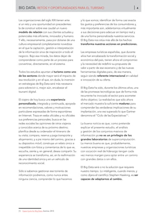 Las organizaciones del siglo XXI tienen ante
sí un reto y una oportunidad sin precedentes:
la de construir sobre ese caudal un nuevo
modelo de relación con sus clientes actuales y
potenciales más eficiente, innovador y humano.
Y ello, necesariamente, pasa por dotarse de una
cultura empresarial completamente novedosa
en el que la captación, gestión e interpretación
de la información sirva de inspiración a todo el
negocio. Bajo esa mirada, los datos dejan de
comprenderse como parte de un proceso para
convertirse, directamente, en el sistema.
Todos los estudios apuntan al turismo como uno
de los sectores donde mayor será el impacto de
esa revolución y en el que, sin duda, la inversión
en estrategias de Big Data será más necesaria
para sobrevivir o, mejor aún, encabezar el
tsunami digital.
El viajero de hoy busca una experiencia
personalizada, integrada y continuada, apoyada
en recomendaciones, valores y motivaciones
particulares expresadas de forma espontánea
en Internet. Traza en webs oficiales y no oficiales
sus preferencias personales; busca en las
redes sociales las opiniones de otros viajeros
y conocidos acerca de su próximo destino;
planifica desde su ordenador el itinerario de
su visita; compara, reserva y paga transporte y
alojamiento; y a pie mismo del camino, gracias a
su dispositivo móvil, construye un relato único e
irrepetible con fotos y comentarios de lo que ve,
escucha, siente y, en general, desea compartir. Su
experiencia se transforma, así, en la reafirmación
de una identidad única y en un vehículo de
reconocimiento social.
Sólo si sabemos gestionar ese torrente de
información podremos, como nunca antes
ninguna ciencia, comprender lo que hacemos
y lo que somos; identificar de forma casi exacta
los gustos y preferencias de los consumidores y,
más importante aún, adelantarnos virtualmente
a sus decisiones para adecuar en tiempo real y
de una forma personalizada nuestros servicios.
El Big Data nos sitúa más allá de los hechos:
transforma nuestras acciones en predicciones.
Las empresas turísticas españolas, que durante
años han encabezado la transformación social y
económica del país, tienen ahora el compromiso
y la necesidad de redefinir su propuesta de
valor a partir de ese escenario y de las nuevas
herramientas digitales para, de esa manera,
seguir siendo referente internacional en calidad
e innovación de su oferta.
El Big Data ha sido, durante los últimos años, una
de las promesas tecnológicas que de forma más
recurrente ha invocado el sector para acometer
dicho objetivo. La realidad es que sólo ahora
el mercado muestra la suficiente madurez para
comprender las verdaderas implicaciones de su
implantación, una vez superado lo que Gartner
denomina el “Ciclo de las Expectativas”1
.
La buena noticia es que, como pretende
explicar el presente estudio, el análisis
y gestión de los conjuntos masivos de
información ya no es un privilegio de los
grandes laboratorios de supercomputación.
La menos buena es que, probablemente,
nuestras empresas y organizaciones turísticas
con vocación real de liderazgo tengan cada
vez menos margen para optar entre un camino
con grandes datos o sin ellos.
El Big Data será o no la solución que requiere
nuestro tiempo. Lo inteligente, cuando menos, y
como dijera el científico Stephen Hawking, es ser
capaces de adaptarnos al cambio.
[1]	 Hype Cycle for Big Data. Gartner, 2014
BIG DATA: RETOS Y OPORTUNIDADES PARA EL TURISMO 4
 
