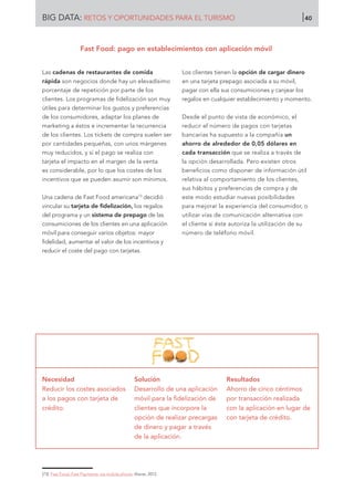 Las cadenas de restaurantes de comida
rápida son negocios donde hay un elevadísimo
porcentaje de repetición por parte de los
clientes. Los programas de fidelización son muy
útiles para determinar los gustos y preferencias
de los consumidores, adaptar los planes de
marketing a éstos e incrementar la recurrencia
de los clientes. Los tickets de compra suelen ser
por cantidades pequeñas, con unos márgenes
muy reducidos, y si el pago se realiza con
tarjeta el impacto en el margen de la venta
es considerable, por lo que los costes de los
incentivos que se pueden asumir son mínimos.
Una cadena de Fast Food americana73
decidió
vincular su tarjeta de fidelización, los regalos
del programa y un sistema de prepago de las
consumiciones de los clientes en una aplicación
móvil para conseguir varios objetos: mayor
fidelidad, aumentar el valor de los incentivos y
reducir el coste del pago con tarjetas.
Los clientes tienen la opción de cargar dinero
en una tarjeta prepago asociada a su móvil,
pagar con ella sus consumiciones y canjear los
regalos en cualquier establecimiento y momento.
Desde el punto de vista de económico, el
reducir el número de pagos con tarjetas
bancarias ha supuesto a la compañía un
ahorro de alrededor de 0,05 dólares en
cada transacción que se realiza a través de
la opción desarrollada. Pero existen otros
beneficios como disponer de información útil
relativa al comportamiento de los clientes,
sus hábitos y preferencias de compra y de
este modo estudiar nuevas posibilidades
para mejorar la experiencia del consumidor, o
utilizar vías de comunicación alternativa con
el cliente si éste autoriza la utilización de su
número de teléfono móvil.
Necesidad
Reducir los costes asociados
a los pagos con tarjeta de
crédito.
Solución
Desarrollo de una aplicación
móvil para la fidelización de
clientes que incorpore la
opción de realizar precargas
de dinero y pagar a través
de la aplicación.
Resultados
Ahorro de cinco céntimos
por transacción realizada
con la aplicación en lugar de
con tarjeta de crédito.
[73]	 Fast Food, Fast Payments, via mobile phone. Alacer, 2012.
Fast Food: pago en establecimientos con aplicación móvil
BIG DATA: RETOS Y OPORTUNIDADES PARA EL TURISMO 40
 