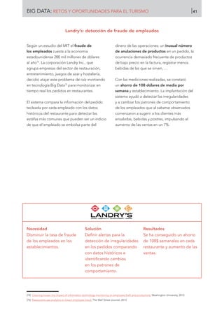 Según un estudio del MIT el fraude de
los empleados cuesta a la economía
estadounidense 200 mil millones de dólares
al año74
. La corporación Landry Inc., que
agrupa empresas del sector de restauración,
entretenimiento, juegos de azar y hostelería,
decidió atajar este problema de raíz invirtiendo
en tecnología Big Data75
para monitorizar en
tiempo real los pedidos en restaurantes.
El sistema compara la información del pedido
tecleada por cada empleado con los datos
históricos del restaurante para detectar las
estafas más comunes que pueden ser un indicio
de que el empleado se embolsa parte del
dinero de las operaciones: un inusual número
de anulaciones de productos en un pedido, la
ocurrencia demasiado frecuente de productos
de bajo precio en la factura, registrar menos
bebidas de las que se sirven, …
Con las mediciones realizadas, se constató
un ahorro de 108 dólares de media por
semana y establecimiento. La implantación del
sistema ayudó a detectar las irregularidades
y a cambiar los patrones de comportamiento
de los empleados que al saberse observados
comenzaron a sugerir a los clientes más
ensaladas, bebidas y postres, impulsando el
aumento de las ventas en un 7%.
Necesidad
Disminuir la tasa de fraude
de los empleados en los
establecimientos.
Solución
Definir alertas para la
detección de irregularidades
en los pedidos comparando
con datos históricos e
identificando cambios
en los patrones de
comportamiento.
Resultados
Se ha conseguido un ahorro
de 108$ semanales en cada
restaurante y aumento de las
ventas.
[74]	 Cleaning house: the impact of information technology monitoring on employee theft and productivity. Washington University, 2013.
[75]	 Restaurants use analytics to thwart employee fraud. The Wall Street Journal, 2013.
Landry’s: detección de fraude de empleados
BIG DATA: RETOS Y OPORTUNIDADES PARA EL TURISMO 41
 