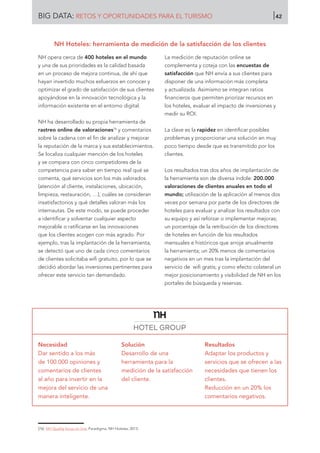 NH opera cerca de 400 hoteles en el mundo
y una de sus prioridades es la calidad basada
en un proceso de mejora continua, de ahí que
hayan invertido muchos esfuerzos en conocer y
optimizar el grado de satisfacción de sus clientes
apoyándose en la innovación tecnológica y la
información existente en el entorno digital.
NH ha desarrollado su propia herramienta de
rastreo online de valoraciones76
y comentarios
sobre la cadena con el fin de analizar y mejorar
la reputación de la marca y sus establecimientos.
Se localiza cualquier mención de los hoteles
y se compara con cinco competidores de la
competencia para saber en tiempo real qué se
comenta, qué servicios son los más valorados
(atención al cliente, instalaciones, ubicación,
limpieza, restauración, …), cuáles se consideran
insatisfactorios y qué detalles valoran más los
internautas. De este modo, se puede proceder
a identificar y solventar cualquier aspecto
mejorable o ratificarse en las innovaciones
que los clientes acogen con más agrado. Por
ejemplo, tras la implantación de la herramienta,
se detectó que uno de cada cinco comentarios
de clientes solicitaba wifi gratuito, por lo que se
decidió abordar las inversiones pertinentes para
ofrecer este servicio tan demandado.
La medición de reputación online se
complementa y coteja con las encuestas de
satisfacción que NH envía a sus clientes para
disponer de una información más completa
y actualizada. Asimismo se integran ratios
financieros que permiten priorizar recursos en
los hoteles, evaluar el impacto de inversiones y
medir su ROI.
La clave es la rapidez en identificar posibles
problemas y proporcionar una solución en muy
poco tiempo desde que es transmitido por los
clientes.
Los resultados tras dos años de implantación de
la herramienta son de diversa índole: 200.000
valoraciones de clientes anuales en todo el
mundo; utilización de la aplicación al menos dos
veces por semana por parte de los directores de
hoteles para evaluar y analizar los resultados con
su equipo y así reforzar o implementar mejoras;
un porcentaje de la retribución de los directores
de hoteles en función de los resultados
mensuales e históricos que arroje anualmente
la herramienta; un 20% menos de comentarios
negativos en un mes tras la implantación del
servicio de wifi gratis; y como efecto colateral un
mejor posicionamiento y visibilidad de NH en los
portales de búsqueda y reservas.
Necesidad
Dar sentido a los más
de 100.000 opiniones y
comentarios de clientes
al año para invertir en la
mejora del servicio de una
manera inteligente.
Solución
Desarrollo de una
herramienta para la
medición de la satisfacción
del cliente.
Resultados
Adaptar los productos y
servicios que se ofrecen a las
necesidades que tienen los
clientes.
Reducción en un 20% los
comentarios negativos.
[76]	 NH Quality focus on line. Paradigma, NH Hoteles, 2013.
NH Hoteles: herramienta de medición de la satisfacción de los clientes
BIG DATA: RETOS Y OPORTUNIDADES PARA EL TURISMO 42
 