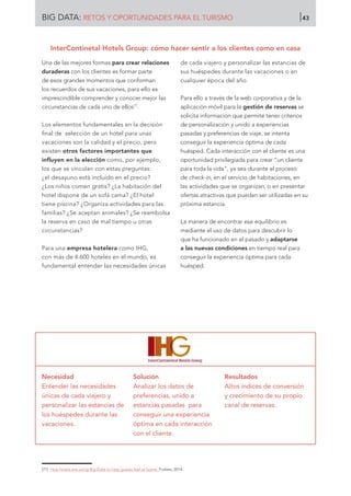 Una de las mejores formas para crear relaciones
duraderas con los clientes es formar parte
de esos grandes momentos que conforman
los recuerdos de sus vacaciones, para ello es
imprescindible comprender y conocer mejor las
circunstancias de cada uno de ellos77
.
Los elementos fundamentales en la decisión
final de selección de un hotel para unas
vacaciones son la calidad y el precio, pero
existen otros factores importantes que
influyen en la elección como, por ejemplo,
los que se vinculan con estas preguntas:
¿el desayuno está incluido en el precio?
¿Los niños comen gratis? ¿La habitación del
hotel dispone de un sofá cama? ¿El hotel
tiene piscina? ¿Organiza actividades para las
familias? ¿Se aceptan animales? ¿Se reembolsa
la reserva en caso de mal tiempo u otras
circunstancias?
Para una empresa hotelera como IHG,
con más de 4.600 hoteles en el mundo, es
fundamental entender las necesidades únicas
de cada viajero y personalizar las estancias de
sus huéspedes durante las vacaciones o en
cualquier época del año.
Para ello a través de la web corporativa y de la
aplicación móvil para la gestión de reservas se
solicita información que permite tener criterios
de personalización y unido a experiencias
pasadas y preferencias de viaje, se intenta
conseguir la experiencia óptima de cada
huésped. Cada interacción con el cliente es una
oportunidad privilegiada para crear “un cliente
para toda la vida”, ya sea durante el proceso
de check-in, en el servicio de habitaciones, en
las actividades que se organizan, o en presentar
ofertas atractivas que puedan ser utilizadas en su
próxima estancia.
La manera de encontrar ese equilibrio es
mediante el uso de datos para descubrir lo
que ha funcionado en el pasado y adaptarse
a las nuevas condiciones en tiempo real para
conseguir la experiencia óptima para cada
huésped.
Necesidad
Entender las necesidades
únicas de cada viajero y
personalizar las estancias de
los huéspedes durante las
vacaciones.
Solución
Analizar los datos de
preferencias, unido a
estancias pasadas para
conseguir una experiencia
óptima en cada interacción
con el cliente.
Resultados
Altos índices de conversión
y crecimiento de su propio
canal de reservas.
[77]	 How hotels are using Big Data to help guests feel at home. Forbes, 2014.
InterContinetal Hotels Group: cómo hacer sentir a los clientes como en casa
BIG DATA: RETOS Y OPORTUNIDADES PARA EL TURISMO 43
 