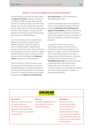 Goldcar Rental es una de las compañías líderes
de alquiler de coches en España. Cuenta con
una flota de 37.000 vehículos, dispone de 50
oficinas en 5 países y atiende a dos millones de
clientes cada año. En su página web se reciben
más de medio millón de visitas mensuales y para
la gestión de las reservas se realizan unos 30
millones de consultas a la base de datos diarias,
alcanzando picos de 50-60 millones.
Con la intención de dotar a la web de mayor
potencia y rendimiento, Goldcar decidió
trasladar la gestión online de su página al
servicio Cloud de Amazon. Debido al alto
volumen de gestiones online, el gran tráfico, las
numerosas peticiones y las transacciones desde
pasarelas bancarias para la confirmación de las
reservas online, el despliegue del sistema en
cloud ha supuesto una mejora absoluta.
Tanto en el servicio ofrecido al cliente, como
en la gestión diaria de las peticiones, el éxito
de este despliegue ha facilitado el trabajo del
día a día y la administración de los datos de los
usuarios y sus reservas. Además, para el cliente,
ha supuesto una mejora en la velocidad de
las transacciones y en el funcionamiento y
disponibilidad de la web.
La solución adoptada supone una importante
mejora en la tecnología utilizada permitiendo
escalar el crecimiento de la infraestructura
según las necesidades de tráfico y optimizar los
costes generales de TI. Además se ha podido
optimizar la navegación y tiempo para ofrecer el
servicio de alquiler de una forma más rápida y
mejorada.
La plataforma web y el servicio cloud
implantados presentan mejoras frente a la
infraestructura tradicional consiguiendo una
gestión innovadora, más cómoda y rápida. De
esta manera, Goldcar dedica sus recursos a
impulsar el crecimiento del negocio y mejorarlo
ante la demanda actual del mercado. La
flexibilidad del servicio es otra de las ventajas
competitivas frente a las infraestructuras
tradicionales que no se adaptan a cada
momento: el servicio cloud se adapta al mercado
de la misma manera que éste se adapta a la
demanda de los clientes.
Necesidad
Dotar a su web de reservas
de mayor potencia y
rendimiento para poder
gestionar eficientemente el
millón de visitas que reciben
mensualmente.
Solución
Trasladar la gestión online
de su página al servicio
Cloud de Amazon.
Resultados
De cara al cliente,
mejorar la velocidad
de las transacciones,
funcionamiento y
disponibilidad de la web.
Internamente ha facilitado
el trabajo del día a día y la
administración de los datos
de los clientes.
Goldcar: nuevas tecnologías como ventaja competitiva
BIG DATA: RETOS Y OPORTUNIDADES PARA EL TURISMO 44
 