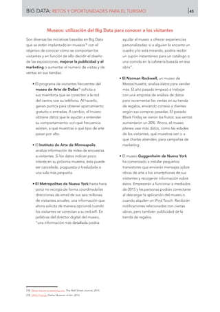 Son diversas las iniciativas basadas en Big Data
que se están implantado en museos78
con el
objetivo de conocer cómo se comportan los
visitantes y en función de ello decidir el diseño
de las exposiciones, mejorar la publicidad y el
marketing o aumentar el número de visitas y de
ventas en sus tiendas:
• El programa de visitantes frecuentes del
museo de Arte de Dallas79
solicita a
sus miembros que se conecten a la red
del centro con su teléfono. Al hacerlo,
ganan puntos para obtener aparcamiento
gratuito o entradas. A cambio, el museo
obtiene datos que le ayudan a entender
su comportamiento: con qué frecuencia
asisten, a qué muestras o qué tipo de arte
pasan por alto.
• El Instituto de Arte de Minneapolis
analiza información de miles de encuestas
a visitantes. Si los datos indican poco
interés en su próxima muestra, ésta puede
ser cancelada, pospuesta o trasladada a
una sala más pequeña.
• El Metropolitan de Nueva York hasta hace
poco no recogía de forma coordinada las
direcciones de email de sus seis millones
de visitantes anuales, una información que
ahora solicita de manera opcional cuando
los visitantes se conectan a su red wifi. En
palabras del director digital del museo,
“una información más detallada podría
ayudar al museo a ofrecer experiencias
personalizadas: si a alguien le encanta un
cuadro y lo está mirando, podría recibir
un cupón instantáneo para un catálogo o
una comida en la cafetería basada en esa
obra”.
• El Norman Rockwell, un museo de
Massachusetts, analiza datos para vender
más. El año pasado empezó a trabajar
con una empresa de análisis de datos
para incrementar las ventas en su tienda
de regalos, enviando correos a clientes
según sus compras pasadas. El pasado
Black Friday se vieron los frutos: sus ventas
aumentaron un 20%. Ahora, el museo
planea usar más datos, como las edades
de los visitantes, qué muestras ven o a
qué charlas atienden, para campañas de
marketing.
• El museo Guggenheim de Nueva York
ha comenzado a instalar pequeños
transistores que enviarán mensajes sobre
obras de arte a los smartphones de sus
visitantes y recogerán información sobre
éstos. Empezarán a funcionar a mediados
de 2015 y las personas podrán conectarse
al descargar la aplicación del museo o
cuando alquilen un iPod Touch. Recibirán
notificaciones relacionadas con ciertas
obras, pero también publicidad de la
tienda de regalos.
[78]	 When the art is watching you. The Wall Street Journal, 2014.
[79]	 DMA Friends. Dallas Museum of Art, 2014.
Museos: utilización del Big Data para conocer a los visitantes
BIG DATA: RETOS Y OPORTUNIDADES PARA EL TURISMO 45
 