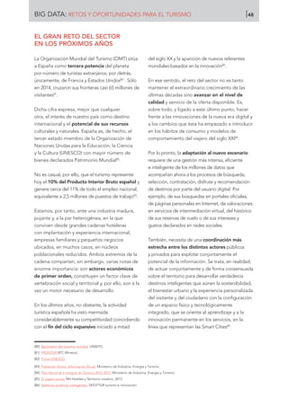 EL GRAN RETO DEL SECTOR
EN LOS PRÓXIMOS AÑOS
La Organización Mundial del Turismo (OMT) sitúa
a España como tercera potencia del planeta
por número de turistas extranjeros, por detrás,
únicamente, de Francia y Estados Unidos80
. Sólo
en 2014, cruzaron sus fronteras casi 65 millones de
visitantes81
.
Dicha cifra expresa, mejor que cualquier
otra, el interés de nuestro país como destino
internacional y el potencial de sus recursos
culturales y naturales. España es, de hecho, el
tercer estado miembro de la Organización de
Naciones Unidas para la Educación, la Ciencia
y la Cultura (UNESCO) con mayor número de
bienes declarados Patrimonio Mundial82
.
No es casual, por ello, que el turismo represente
hoy el 10% del Producto Interior Bruto español y
genere cerca del 11% de todo el empleo nacional,
equivalente a 2,5 millones de puestos de trabajo83
.
Estamos, por tanto, ante una industria madura,
pujante y, a la par heterogénea, en la que
conviven desde grandes cadenas hoteleras
con implantación y experiencia internacional,
empresas familiares y pequeños negocios
ubicados, en muchos casos, en núcleos
poblacionales reducidos. Ambos extremos de la
cadena comparten, sin embargo, varias notas de
enorme importancia: son actores económicos
de primer orden, constituyen un factor clave de
vertebración social y territorial y, por ello, son a la
vez un motor necesario de desarrollo.
En los últimos años, no obstante, la actividad
turística española ha visto mermada
considerablemente su competitividad coincidiendo
con el fin del ciclo expansivo iniciado a mitad
del siglo XX y la aparición de nuevos referentes
mundiales basados en la innovación84
.
En ese sentido, el reto del sector no es tanto
mantener el extraordinario crecimiento de las
últimas décadas sino avanzar en el nivel de
calidad y servicio de la oferta disponible. Es,
sobre todo, y ligado a este último punto, hacer
frente a las innovaciones de la nueva era digital y
a los cambios que ésta ha empezado a introducir
en los hábitos de consumo y modelos de
comportamiento del viajero del siglo XXI85
.
Por lo pronto, la adaptación al nuevo escenario
requiere de una gestión más intensa, eficiente
e inteligente de los millones de datos que
acompañan ahora a los procesos de búsqueda,
selección, contratación, disfrute y recomendación
de destinos por parte del usuario digital. Por
ejemplo, de sus búsquedas en portales oficiales,
de páginas personales en Internet, de valoraciones
en servicios de intermediación virtual, del histórico
de sus reservas de vuelo o de sus intereses y
gustos declarados en redes sociales.
También, necesita de una coordinación más
estrecha entre los distintos actores públicos
y privados para explotar conjuntamente el
potencial de la información. Se trata, en realidad,
de actuar conjuntamente y de forma consensuada
sobre el territorio para desarrollar verdaderos
destinos inteligentes que aúnen la sostenibilidad,
el bienestar urbano y la experiencia personalizada
del visitante y del ciudadano con la configuración
de un espacio físico y tecnológicamente
integrado, que se oriente al aprendizaje y a la
innovación permanente en los servicios, en la
línea que representan las Smart Cities86
.
[80]	 Barómetro del turismo mundial. UNWTO.
[81]	 FRONTUR (IET, Minetur).
[82]	 Portal UNESCO.
[83]	 Población Activa. Información Anual. Ministerio de Industria, Energía y Turismo.
[84]	 Plan Nacional e Integral de Turismo 2012-2015. Ministerio de Industria, Energía y Turismo.
[85]	 El viajero social. NH Hoteles y Territorio creativo, 2013.
[86]	 Destinos turísticos inteligentes. SEGITTUR turismo e innovación.
BIG DATA: RETOS Y OPORTUNIDADES PARA EL TURISMO 48
 