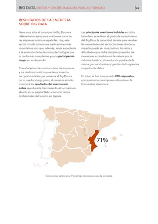 RESULTADOS DE LA ENCUESTA
SOBRE BIG DATA
Hace unos años el concepto de Big Data era
relativamente ajeno para una buena parte de
las empresas turísticas españolas. Hoy, este
sector no sólo conoce sus implicaciones más
importantes sino que, además, asiste expectante
a la evolución de las técnicas y tecnologías que
lo conforman o se plantea ya una participación
mayor en su desarrollo.
Con el objetivo de conocer cómo las empresas
y los destinos turísticos pueden aprovechar
las oportunidades que presenta el Big Data a
corto, medio y largo plazo, el presente estudio
incorpora los resultados del cuestionario
online que durante tres meses Invat.tur mantuvo
abierto en su página Web, al servicio de los
profesionales del turismo en España.
Las principales cuestiones incluidas en dicho
formulario se refieren al grado de conocimiento
del Big Data; la capacidad de éste para resolver
las necesidades del sector; las áreas donde su
impacto puede ser más positivo; los retos y
dificultades que dicha disciplina presenta; las
inversiones acometidas en la materia por la
industria turística; y la evolución posible de la
misma gracias al análisis y gestión de los grandes
conjuntos de datos.
En total, se han incorporado 200 respuestas,
principalmente de empresas ubicadas en la
Comunidad Valenciana.
Comunidad Valenciana. Porcentaje de respuestas a la encuesta.
71%
BIG DATA: RETOS Y OPORTUNIDADES PARA EL TURISMO 49
 
