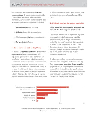 A continuación, se proporciona el detalle
pormenorizado de las conclusiones obtenidas
a partir de las respuestas a las cuestiones
planteadas, agrupadas en cuatro secciones para
facilitar su clasificación, tratamiento y análisis:
1.	Conocimiento sobre Big Data.
2.	Utilidad dentro del sector turístico.
3.	Madurez tecnológica para su adopción.
4.	Perspectivas de futuro.
1. Conocimiento sobre Big Data
Se aprecia un conocimiento más conceptual
que práctico de esta tecnología y una
capacidad generalizada para identificar sus
beneficios y aplicaciones más interesantes.
Ahora bien, en algunos casos -principalmente,
empresas de reducido tamaño- se ignoran
aspectos característicos de la misma, como el
empleo simultáneo de datos estructurados y
no estructurados; se focaliza todo el valor de
ésta en el campo del marketing; y se expresa
confusión respecto del tamaño que debe tener
la información susceptible de un análisis y de
un tratamiento como el que plantea el Big
Data.
2. Utilidad dentro del sector turístico
¿Cree que el Big Data resuelve alguna de las
necesidades de su negocio o actividad?
La principal utilidad que se espera del Big Data
es la predicción de la demanda seguida,
a continuación, de un mayor conocimiento
sectorial y, con igual porcentaje de respuestas,
la obtención de información en tiempo real.
Concretamente, el prever la evolución del
mercado, ha sido la cuestión más seleccionada
por el 64% de las empresas con más de
quinientos empleados.
El subsector hotelero, por su parte, considera
relevante para el negocio la utilización del Big
Data para mejorar la gestión de sus servicios
y, ligada a ésta, la propia reputación online de
los establecimientos. Sin embargo, el resto de
actividades sitúan dicha cuestión en el penúltimo
lugar de sus preocupaciones, seguida muy de
cerca por la captación de clientes.
¿Cree que el Big Data resuelve alguna de las necesidades de su negocio o actividad ?
Porcentaje de respuestas.
Predicciones de negocio y demanda
Información en tiempo real
Conocimiento sectorial
Gestión de servicios
Captación de clientes
NS/NC
25% 50%
1%
9%
12%
22%
22%
34%
BIG DATA: RETOS Y OPORTUNIDADES PARA EL TURISMO 51
 