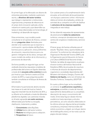 En primer lugar, se ha efectuado una decena de
entrevistas personales, mediante cuestionario
escrito, a directivos del sector turístico
que trabajan o representan a instituciones,
organizaciones y empresas de relevancia en
el campo de la innovación aplicada a dicha
industria en nuestro país y que desarrollan sus
tareas en áreas relacionadas con la tecnología, el
marketing o el desarrollo de negocio.
Estas entrevistas, cuyo modelo puede
consultarse en el capítulo de Anexos, constan
de seis preguntas clave diseñadas para
atender a las cuestiones que se exponen a
continuación: oportunidades del Big Data;
barreras para su aplicación; áreas preferentes
de actuación; requisitos básicos para una
gestión inteligente de los datos; ventajas del
nuevo modelo de análisis de la información; y
previsiones de desarrollo.
De forma paralela, en segundo lugar, se han
analizado doscientas respuestas completas de
profesionales del turismo en España obtenidas
a través de la encuesta online anónima lanzada
por Invat.tur y por Territorio creativo el 23 de
octubre de 2014, y cuyas preguntas pueden
también consultarse en el bloque de Anexos de
este estudio.
El formulario ha permanecido abierto durante
tres meses en la web de Invat.tur, hasta la
segunda mitad del mes de diciembre de 2014, y
su difusión se ha realizado a través de diferentes
plataformas digitales. Las cuestiones incluidas
en él están agrupadas en cuatro secciones
diferenciadas para facilitar su recogida,
clasificación, tratamiento y análisis:
1.	Conocimiento sobre Big Data.
2.	Utilidad dentro del sector turístico.
3.	Madurez tecnológica para su adopción.
4.	Perspectivas de futuro.
Con carácter previo a la cumplimentación de la
encuesta, se ha solicitado de los participantes
–en el propio cuestionario online– información
relativa al número de empleados y ámbito de
actividad de su compañía con el fin de clasificar
la estructura de las empresas españolas
integradas en este trabajo.
Se han obtenido respuestas de representantes
de prácticamente todos los subsectores
turísticos, a excepción de estaciones de esquí,
centros de congresos e instalaciones y servicios
náuticos.
El tercer grupo de fuentes utilizadas para el
estudio “Big Data: retos y oportunidades para
el turismo” lo conforman los indicadores de la
Organización Mundial del Turismo (OMT) y de
la Organización para la Educación, la Ciencia
y la Cultura (UNESCO) de Naciones Unidas.
También, las tablas de seguimiento anual para
el sector turístico del Instituto Nacional de
Estadística (INE) y las encuestas de coyuntura
e informes de situación de departamentos,
organismos o sociedades dependientes del
Ministerio de Industria, Energía y Turismo del
Gobierno de España, como son el Instituto de
Estudios Turísticos, Turespaña y SEGITTUR.
En cuarto y último lugar, se ha consultado
un centenar de publicaciones españolas y
extranjeras, accesibles a través de Internet,
especialmente destacables por su actualidad,
descripción de casos o conocimiento del
medio. Entre éstas figuran desde informes
académicos hasta reportajes y artículos
periodísticos, así como estudios elaborados en
los últimos años por algunas de las principales
consultoras y empresas internacionales del
ámbito económico y digital –se incluyen dentro
de la bibliografía anexa y en las notas a pie de
página de este trabajo-.
BIG DATA: RETOS Y OPORTUNIDADES PARA EL TURISMO 6
 