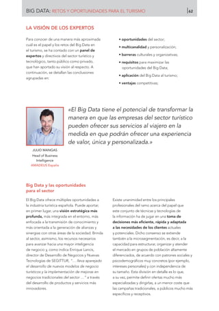 LA VISIÓN DE LOS EXPERTOS
Para conocer de una manera más aproximada
cuál es el papel y los retos del Big Data en
el turismo, se ha contado con un panel de
expertos y directivos del sector turístico y
tecnológico, tanto público como privado,
que han aportado su visión al respecto. A
continuación, se detallan las conclusiones
agrupadas en:
• oportunidades del sector;
• multicanalidad y personalización;
• barreras culturales y organizativas;
• requisitos para maximizar las
oportunidades del Big Data;
• aplicación del Big Data al turismo;
• ventajas competitivas;
JULIO MANGAS
Head of Business
Intelligence
AMADEUS España
«El Big Data tiene el potencial de transformar la
manera en que las empresas del sector turístico
pueden ofrecer sus servicios al viajero en la
medida en que podrán ofrecer una experiencia
de valor, única y personalizada.»
Big Data y las oportunidades
para el sector
El Big Data ofrece múltiples oportunidades a
la industria turística española. Puede aportar,
en primer lugar, una visión estratégica más
profunda, más integrada en el entorno, más
enfocada a la transmisión de conocimiento y
más orientada a la generación de alianzas y
sinergias con otras áreas de la sociedad. Brinda
al sector, asimismo, los recursos necesarios
para avanzar hacia una mayor inteligencia
de negocio y, como indica Enrique Lancis,
director de Desarrollo de Negocios y Nuevas
Tecnologías de SEGITTUR, “… lleva aparejado
el desarrollo de nuevos modelos de negocio
turísticos y la implementación de mejoras en
negocios tradicionales del sector …” a través
del desarrollo de productos y servicios más
innovadores.
Existe unanimidad entre los principales
profesionales del ramo acerca del papel que
este conjunto de técnicas y tecnologías de
la información ha de jugar en una toma de
decisiones más eficiente, rápida y adaptada
a las necesidades de los clientes actuales
y potenciales. Dicho consenso se extiende
también a la microsegmentación, es decir, a la
capacidad para estructurar, organizar y atender
el mercado en grupos de población altamente
diferenciados, de acuerdo con patrones sociales y
psicodemográficos muy concretos (por ejemplo,
intereses personales) y con independencia de
su tamaño. Esta división en detalle es lo que,
a su vez, permite definir ofertas mucho más
especializadas y dirigirlas, a un menor coste que
las campañas tradicionales, a públicos mucho más
específicos y receptivos.
BIG DATA: RETOS Y OPORTUNIDADES PARA EL TURISMO 62
 