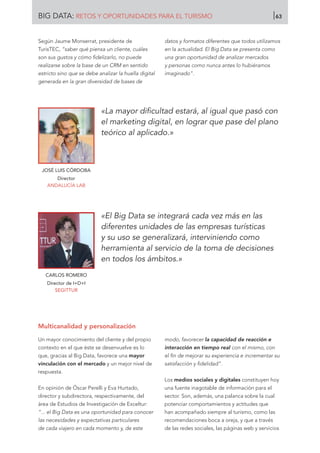 Según Jaume Monserrat, presidente de
TurisTEC, “saber qué piensa un cliente, cuáles
son sus gustos y cómo fidelizarlo, no puede
realizarse sobre la base de un CRM en sentido
estricto sino que se debe analizar la huella digital
generada en la gran diversidad de bases de
datos y formatos diferentes que todos utilizamos
en la actualidad. El Big Data se presenta como
una gran oportunidad de analizar mercados
y personas como nunca antes lo hubiéramos
imaginado”.
JOSÉ LUIS CÓRDOBA
Director
ANDALUCÍA LAB
CARLOS ROMERO
Director de I+D+I
SEGITTUR
«La mayor dificultad estará, al igual que pasó con
el marketing digital, en lograr que pase del plano
teórico al aplicado.»
«El Big Data se integrará cada vez más en las
diferentes unidades de las empresas turísticas
y su uso se generalizará, interviniendo como
herramienta al servicio de la toma de decisiones
en todos los ámbitos.»
Multicanalidad y personalización
Un mayor conocimiento del cliente y del propio
contexto en el que éste se desenvuelve es lo
que, gracias al Big Data, favorece una mayor
vinculación con el mercado y un mejor nivel de
respuesta.
En opinión de Óscar Perelli y Eva Hurtado,
director y subdirectora, respectivamente, del
área de Estudios de Investigación de Exceltur:
“... el Big Data es una oportunidad para conocer
las necesidades y expectativas particulares
de cada viajero en cada momento y, de este
modo, favorecer la capacidad de reacción e
interacción en tiempo real con el mismo, con
el fin de mejorar su experiencia e incrementar su
satisfacción y fidelidad”.
Los medios sociales y digitales constituyen hoy
una fuente inagotable de información para el
sector. Son, además, una palanca sobre la cual
potenciar comportamientos y actitudes que
han acompañado siempre al turismo, como las
recomendaciones boca a oreja, y que a través
de las redes sociales, las páginas web y servicios
BIG DATA: RETOS Y OPORTUNIDADES PARA EL TURISMO 63
 