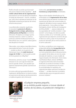 Perelli y Hurtado recuerdan que el principal
reto para la industria turística española “... es el
cambio cultural dentro de las organizaciones
para propiciar una toma de decisiones basada en
el manejo de información”. A tal fin, consideran
que “será crítica la apuesta por personas con las
habilidades necesarias para ejecutar de manera
eficiente este proceso.”
Los profesionales comparten, igualmente,
la necesidad de potenciar la difusión y
divulgación de las ventajas, aplicaciones y
utilidad práctica del Big Data en el ámbito
del turismo. El objetivo es conseguir que las
empresas empiecen a valorar su auténtico
potencial y solventar el desconocimiento y la
desconfianza que, en su opinión, todavía genera
esta disciplina en el sector.
Tales recelos, como destaca Jesús María Herrero,
responsable del Sector Turismo de Tecnalia,
“... también se dieron con la aparición de
Internet pero hoy en día nadie funciona al
margen de ‘la Red’. Lo mismo puede suceder
de forma gradual con el Big Data”.
Otra barrera, asimismo, es que “muchas PYMEs
del sector lo ven como algo de interés sólo
para los grandes ‘drivers’, para aquellos que
gestionan directamente grandes volúmenes de
información.”
Un motivo adicional que puede dificultar la
implantación del Big Data en la industria turística
es la pervivencia de sistemas de almacenamiento
y modelos de gestión de la información
tradicionales, con estructuras cerradas e
inversiones ya comprometidas considerables.
Algunos de los desafíos identificados por los
entrevistados son la fragmentación de los datos
entre distintos tipos de sistemas, la existencia de
arquitecturas de datos más convencionales y la
integración del talento humano necesario dentro
de la organización. Como refiere Jon Kepa
Gerrikagoitia, director del Área de Investigación
de CICtourGUNE, “… estamos hablando de
las capacidades del ‘científico de datos’ o ‘data
scientist’. La tecnología y los datos se pueden
comprar y vender, son un ‘commodity’, pero las
organizaciones que adquieran conciencia de que
el dato es un activo y crean en los procesos de
producción derivados de los mismos estarán en
el camino adecuado.”
Por último, se identifican como riesgos para
el desarrollo del Big Data la seguridad de los
datos y las cuestiones legales relacionadas
con la privacidad del turista, el almacenamiento,
uso y gestión de los datos, así como los costes
derivados de implantar un nuevo modelo de
negocio basado en la información. Como matiza
José Norberto Mazón, director del Máster
en Ingeniería Informática de la Universidad
de Alicante, la recolección de datos no debe
ser intrusiva, sí transparente para el usuario.
Su privacidad debe ser respetada y las
organizaciones deben optimizar la recolección
de datos: “... se debe maximizar la cantidad y
calidad de datos que se recoge del turista sin
provocar molestias.”.
JESÚS MARÍA HERRERO
Responsable del Sector
Turismo
TECNALIA
«Cualquier empresa pequeña,
en su ámbito puede mejorar e innovar desde el
análisis de los datos y la predicción inteligente.»
BIG DATA: RETOS Y OPORTUNIDADES PARA EL TURISMO 65
 