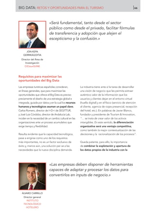 JON KEPA
GERRIKAGOITIA
Director del Área de
Investigación
CICtourGUNE
«Será fundamental, tanto desde el sector
público como desde el privado, facilitar fórmulas
de transferencia y adopción que alejen el
escepticismo y la confusión.»
Requisitos para maximizar las
oportunidades del Big Data
Las empresas turísticas españolas consideran,
en líneas generales, que para maximizar las
oportunidades que ofrece el Big Data es preciso
previamente el diseño de una estrategia global e
integrada, guiada por datos y en la cual los recursos
humanos y tecnológicos asuman un papel clave.
Carlos Romero, director de I+D+i de SEGITTUR,
y José Luis Córdoba, director de Andalucía Lab,
inciden en la necesidad de un cambio cultural en las
organizaciones ante un proceso acumulativo que
exige tiempo y flexibilidad.
Resulta evidente que la capacidad tecnológica,
pese a erigirse como uno de los requisitos
más importantes, no es un factor exclusivo de
éxito y, menos aún, una solución per se a las
necesidades que la nueva disciplina demanda.
La industria tiene ante sí la tarea de desarrollar
una visión de negocio que les permita extraer
auténtico valor de la información que los
usuarios y clientes dejan en el entorno virtual
(huella digital) y en el físico (servicio de atención
al cliente, agencia de viajes presencial, recepción
del hotel, etc.). En palabras de Javier Blanco,
fundador y presidente de Tourism  Innovation,
“… se trata de crear valor de los activos
intangibles. En este sentido, la diferenciación
organizativa será una ventaja competitiva,
como también la mejor contextualización de las
decisiones y la racionalización de los procesos”.
Queda patente, para ello, la importancia
de combinar la explotación y apertura de
los datos propios de la industria con la
ÁLVARO CARRILLO
Director general
INSTITUTO
TECNOLÓGICO
HOTELERO
«Las empresas deben disponer de herramientas
capaces de adaptar y procesar los datos para
convertirlos en inputs de negocio.»
BIG DATA: RETOS Y OPORTUNIDADES PARA EL TURISMO 66
 
