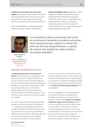 reutilización de la información del sector
público, en este último caso mediante el impulso
de políticas oficiales Open Data90
. De esa forma,
puede realmente estimularse el aprendizaje
colectivo en beneficio de las empresas turísticas.
Álvaro Carrillo de Albornoz, director general del
Instituto Tecnológico Hotelero, define los dos
ámbitos estratégicos claves del Big Data: “interno,
mediante la ordenación y alineación de todos
los departamentos implicados para compartir
información y datos y, a su vez, hacerlo de manera
abierta a terceros; y externo, con liderazgo,
coordinación y promoción de la iniciativa, de
manera colaborativa, para que aquellos se sumen a
la filosofía de gestión Open data”.
Aplicación del Big Data al turismo
La personalización de la comunicación al
cliente y la anticipación a sus necesidades (una
oferta para reservar un transporte alternativo
en caso de que un usuario pierda su vuelo) son
técnicas que mejoran directamente la fidelización
del cliente, más allá de las tradicionales tarjetas
de acumulación de puntos. Entender los
intereses de las personas y comprender sus
criterios de elección de destino ayuda, de forma
decisiva, a crear y ofrecer promociones cruzadas
a su medida.
Como bien sintetiza Julio Mangas, responsable
de gestión de líneas de negocio de Amadeus,
“… la empresa que sepa gestionar de forma
inteligente las diferentes fuentes de información
de sus clientes como sus gustos y preferencias
(CRM), el tipo de experiencia disfrutada (atención
al cliente), qué les gustó y qué les disgustó
(encuesta de satisfacción), cuánto gastaron
(consumo en productos y servicios), por dónde
estuvieron (geolocalización) o qué contaron a sus
amigos y familiares (opiniones en redes sociales
y comentarios en Tripadvisor o páginas similares)
será la que pueda tomar decisiones de negocio
para ofrecer un producto personalizado, único
e inolvidable”.
Con todo, el Big Data va mucho más allá del
conocimiento del cliente o del desarrollo
de ofertas y productos para segmentos de
población tradicionales. Impacta en el propio
modelo de negocio de la empresa turística
en cuanto que la dota de nuevas capacidades,
como la predicción de tasas de ocupación,
un ajuste inteligente de precios como los que
permite Kayak91
la realización de comunicaciones
y promociones a grupos organizados por
patrones no convencionales o la detección de
potenciales fraudes o ineficiencias internas.
JOSÉ NORBERTO
MAZÓN
Director del Master en
Ingeniería Informática
UNIVERSIDAD DE
ALICANTE
«La recogida de datos procedentes del turista
es sumamente importante y se debe evolucionar
hacia mecanismos que mejoren la interacción
como las técnicas de gamificación, o usando
de manera más dirigida las redes sociales o
tecnología wearable.»
[90]	 Datos.gob.es.
[91]	 http://www.kayak.com
BIG DATA: RETOS Y OPORTUNIDADES PARA EL TURISMO 67
 