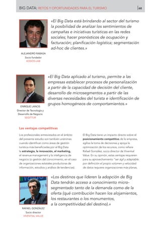 ALEJANDRO RABASA
Socio fundador
KODOS-LAB
ENRIQUE LANCIS
Director de Tecnología y
Desarrollo de Negocio
SEGITTUR
«El Big Data está brindando al sector del turismo
la posibilidad de analizar los sentimientos de
campañas e iniciativas turísticas en las redes
sociales; hacer pronósticos de ocupación y
facturación; planificación logística; segmentación
ad-hoc de clientes.»
«El Big Data aplicado al turismo, permite a las
empresas establecer procesos de personalización
a partir de la capacidad de decisión del cliente,
desarrollo de microsegmentos a partir de las
diversas necesidades del turista e identificación de
grupos homogéneos de comportamientos.»
Las ventajas competitivas
Los profesionales entrevistados en el ámbito
del presente estudio son también unánimes
cuando identifican como áreas de gestión
turística más beneficiadas por el Big Data
la estrategia, la innovación, el marketing,
el revenue management y la inteligencia de
negocio (o gestión del conocimiento, en el caso
de organizaciones estatales productoras de
información, estudios y análisis de tendencias).
El Big Data tiene un impacto directo sobre el
posicionamiento competitivo de la empresa,
agiliza la toma de decisiones y apoya la
optimización de los recursos, como refiere
Rafael González, socio director de Vivential
Value. En su opinión, estas ventajas requieren
para su aprovechamiento “ser ágil y adaptable:
por definición el propio volumen y velocidad
de datos requiere organizaciones más planas,
RAFAEL GONZÁLEZ
Socio director
VIVENTIAL VALUE
«Los destinos que lideren la adopción de Big
Data tendrán acceso a conocimiento micro-
segmentado tanto de la demanda como de la
oferta (qué contribución hacen los alojamientos,
los restaurantes o los monumentos,
a la competitividad del destino).»
BIG DATA: RETOS Y OPORTUNIDADES PARA EL TURISMO 68
 
