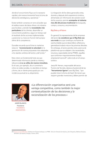 donde el conocimiento fluya con la necesaria
rapidez y de manera transversal hacia la toma de
decisiones estratégicas y operativas.”
Existe también consenso en torno al poder que
el análisis masivo de datos ofrece a la industria
para localizar y atender las necesidades más
particulares de los clientes, desarrollar un
conocimiento predictivo, seguir en tiempo real
el resultado de las acciones implementadas
y posicionar su marca en función de la propia
oferta de la competencia.
González recuerda que el time to market se
reducirá “incrementando la velocidad en la
generación de nuevas propuestas más adaptadas
a los rápidos cambios del sector y del turista.”
Este criterio es fundamental toda vez que
determinada información pierde su interés y
relevancia si no se utiliza de manera inmediata.
Es el caso, por ejemplo, de un comentario
crítico en redes sociales, no atendido en tiempo
y forma, de un cliente preocupado por una
incidencia puntual en su alojamiento.
La integración de los datos generados antes,
durante y después de la experiencia turística,
alimentada con información de carácter social
de los usuarios, permite acompañar al visitante
más allá del proceso tradicional de búsqueda,
compra, consumo y recomendación.
Big Data y el futuro
En general, los representantes de las empresas
del sector no consideran que el Big Data sea
una moda sino que constituye una fuente de
oportunidades que se desarrollará, sofisticará y
generalizará todavía más en las próximas décadas.
Sin embargo, el sector percibe cierta carencia de
plataformas que se adapten a las necesidades,
recursos y capacidades de las PYMES, aquellas
que conforman mayoritariamente el tejido
empresarial nacional92
, sobre todo en el campo
turístico.
Jesús M. Herrero, responsable del sector
Turismo de Tecnalia, destaca el potencial de las
“herramientas ligeras” para Big Data, “que
pueden tener la forma de SaaS. No tienen que
requerir grandes inversiones y deben permitir de
JAVIER BLANCO
Presidente
TOURISM 
INNOVATION
«La diferenciación organizativa será una
ventaja competitiva, como también la mejor
contextualización de las decisiones y la
racionalización de los procesos.»
[92]	 Retrato de las PYME 2014. Subdirección General de Apoyo a la PYME. Dirección General de Industria y de la Pequeña y Mediana Empresa.
Ministerio de Industria, Energía y Turismo, 2014.
BIG DATA: RETOS Y OPORTUNIDADES PARA EL TURISMO 69
 