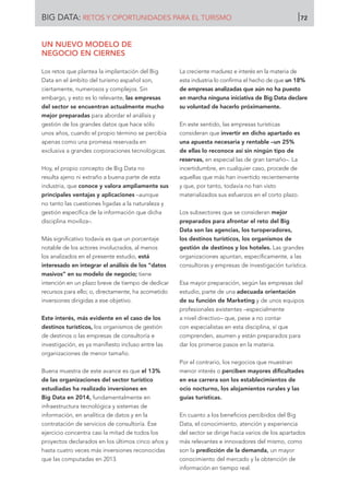 UN NUEVO MODELO DE
NEGOCIO EN CIERNES
Los retos que plantea la implantación del Big
Data en el ámbito del turismo español son,
ciertamente, numerosos y complejos. Sin
embargo, y esto es lo relevante, las empresas
del sector se encuentran actualmente mucho
mejor preparadas para abordar el análisis y
gestión de los grandes datos que hace sólo
unos años, cuando el propio término se percibía
apenas como una promesa reservada en
exclusiva a grandes corporaciones tecnológicas.
Hoy, el propio concepto de Big Data no
resulta ajeno ni extraño a buena parte de esta
industria, que conoce y valora ampliamente sus
principales ventajas y aplicaciones –aunque
no tanto las cuestiones ligadas a la naturaleza y
gestión específica de la información que dicha
disciplina moviliza–.
Más significativo todavía es que un porcentaje
notable de los actores involucrados, al menos
los analizados en el presente estudio, está
interesado en integrar el análisis de los “datos
masivos” en su modelo de negocio; tiene
intención en un plazo breve de tiempo de dedicar
recursos para ello; o, directamente, ha acometido
inversiones dirigidas a ese objetivo.
Este interés, más evidente en el caso de los
destinos turísticos, los organismos de gestión
de destinos o las empresas de consultoría e
investigación, es ya manifiesto incluso entre las
organizaciones de menor tamaño.
Buena muestra de este avance es que el 13%
de las organizaciones del sector turístico
estudiadas ha realizado inversiones en
Big Data en 2014, fundamentalmente en
infraestructura tecnológica y sistemas de
información, en analítica de datos y en la
contratación de servicios de consultoría. Ese
ejercicio concentra casi la mitad de todos los
proyectos declarados en los últimos cinco años y
hasta cuatro veces más inversiones reconocidas
que las computadas en 2013.
La creciente madurez e interés en la materia de
esta industria lo confirma el hecho de que un 18%
de empresas analizadas que aún no ha puesto
en marcha ninguna iniciativa de Big Data declare
su voluntad de hacerlo próximamente.
En este sentido, las empresas turísticas
consideran que invertir en dicho apartado es
una apuesta necesaria y rentable –un 25%
de ellas lo reconoce así sin ningún tipo de
reservas, en especial las de gran tamaño–. La
incertidumbre, en cualquier caso, procede de
aquellas que más han invertido recientemente
y que, por tanto, todavía no han visto
materializados sus esfuerzos en el corto plazo.
Los subsectores que se consideran mejor
preparados para afrontar el reto del Big
Data son las agencias, los turoperadores,
los destinos turísticos, los organismos de
gestión de destinos y los hoteles. Las grandes
organizaciones apuntan, específicamente, a las
consultoras y empresas de investigación turística.
Esa mayor preparación, según las empresas del
estudio, parte de una adecuada orientación
de su función de Marketing y de unos equipos
profesionales existentes –especialmente
a nivel directivo– que, pese a no contar
con especialistas en esta disciplina, sí que
comprenden, asumen y están preparados para
dar los primeros pasos en la materia.
Por el contrario, los negocios que muestran
menor interés o perciben mayores dificultades
en esa carrera son los establecimientos de
ocio nocturno, los alojamientos rurales y las
guías turísticas.
En cuanto a los beneficios percibidos del Big
Data, el conocimiento, atención y experiencia
del sector se dirige hacia varios de los apartados
más relevantes e innovadores del mismo, como
son la predicción de la demanda, un mayor
conocimiento del mercado y la obtención de
información en tiempo real.
BIG DATA: RETOS Y OPORTUNIDADES PARA EL TURISMO 72
 