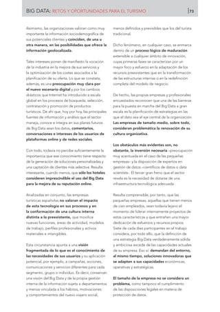 Asimismo, las organizaciones valoran como muy
importante la información sociodemográfica de
sus potenciales clientes y coinciden, de una u
otra manera, en las posibilidades que ofrece la
información geolocalizada.
Tales intereses ponen de manifiesto la vocación
de la industria en la mejora de sus servicios y
la optimización de los costes asociados a la
planificación de su oferta. Lo que se constata,
además, es una preocupación muy clara por
el nuevo escenario digital y por los cambios
drásticos que Internet ha introducido a escala
global en los procesos de búsqueda, selección,
contratación y promoción de productos
turísticos. De ahí que, hoy por hoy, las principales
fuentes de información y análisis que el sector
maneja, conoce e integra en sus planes futuros
de Big Data sean los datos, comentarios,
conversaciones e intereses de los usuarios de
plataformas online y de redes sociales.
Con todo, todavía no percibe suficientemente la
importancia que ese conocimiento tiene respecto
de la generación de soluciones personalizadas y
una captación de clientes más selectiva. Resulta
interesante, cuando menos, que sólo los hoteles
consideren imprescindible el uso del Big Data
para la mejora de su reputación online.
Analizadas en conjunto, las empresas
turísticas españolas no valoran el impacto
de esta tecnología en sus procesos y en
la conformación de una cultura interna
distinta a la preexistente, que movilice
nuevas funciones, áreas de actividad, modelos
de trabajo, perfiles profesionales y activos
materiales e intangibles.
Esta circunstancia apunta a una visión
fragmentada de lo que es el conocimiento de
las necesidades de sus usuarios y su aplicación
potencial, por ejemplo, a campañas, acciones,
comunicaciones y servicios diferentes para cada
segmento, grupo o individuo. Es decir, conservan
una visión del Big Data y de la propia gestión
interna de la información sujeta a departamentos
y menos vinculada a los hábitos, motivaciones
y comportamientos del nuevo viajero social,
menos definidos y previsibles que los del turista
tradicional.
Dicho fenómeno, en cualquier caso, se enmarca
dentro de un proceso lógico de maduración
extensible a cualquier ámbito de innovación,
cuyas primeras fases se caracterizan por un
mayor foco y esfuerzo en la adaptación de los
recursos preexistentes que en la transformación
de las estructuras internas o en la redefinición
completa del modelo de negocio.
De hecho, las propias empresas y profesionales
encuestados reconocen que una de las barreras
para la puesta en marcha del Big Data a gran
escala es la planificación de estrategias en las
que el dato sea el eje central de la organización.
Las empresas de tamaño medio, sobre todo,
consideran problemática la renovación de su
cultura organizativa.
Los obstáculos más evidentes son, no
obstante, la inversión necesaria –preocupación
muy acentuada en el caso de las pequeñas
empresas– y la disposición de expertos en
gestión de datos –científicos de datos o data
scientists-. El tercer gran freno que el sector
revela es la necesidad de dotarse de una
infraestructura tecnológica adecuada.
Resulta comprensible, por tanto, que las
pequeñas empresas, aquellas que tienen menos
de cien empleados, vean todavía lejano el
momento de liderar internamente proyectos de
estas características y que entrañen una mayor
dedicación de esfuerzos y recursos propios.
Siete de cada diez participantes en el trabajo
considera, por todo ello, que la definición de
una estrategia Big Data verdaderamente sólida
y ambiciosa excede de las capacidades actuales
de su empresa. Eso sí: demandan del entorno,
al mismo tiempo, soluciones innovadoras que
se adapten a sus capacidades económicas,
operativas y estratégicas.
El tamaño de la empresa no se considera un
problema, como tampoco el cumplimiento
de las disposiciones legales en materia de
protección de datos.
BIG DATA: RETOS Y OPORTUNIDADES PARA EL TURISMO 73
 