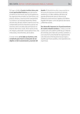 Sin lugar a dudas, el sector turístico tiene ante
sí una oportunidad histórica para aprovechar
al máximo la información que hoy los gobiernos,
las organizaciones privadas, los internautas y sus
propios clientes y usuarios ponen masivamente
a su alcance. Las empresas españolas, líderes
durante años de esta industria internacional, han
comprendido pronto la importancia que en ese
escenario tiene una adecuada participación en
Internet. Del mismo modo, ahora tienen el reto
de integrar y desarrollar nuevas aplicaciones, más
ambiciosas y más eficientes, de los datos.
Cuando menos, se ha dado ya el primer y más
complicado paso hacia la consecución de ese
objetivo: el de la concienciación y asunción del
desafío. En los próximos años, si esa vocación no
se trunca y la coyuntura económica lo permite,
asistiremos a un salto cualitativo del sector de
grandes dimensiones, tanto en términos de
sofisticación de los servicios –ligados a los hábitos
digitales del viajero– como de aparición de nuevos
y diferentes actores.
Ese desarrollo impactará en el posicionamiento
de nuestra industria turística e, incluso, en el de
nuestro país como destino preferido por millones
de visitantes; pero habrá de contribuir, también, a
una nueva forma de entender las organizaciones
y las relaciones entre las personas que viajan y
aquellas que hacen posible y más inspiradora esa
experiencia.
BIG DATA: RETOS Y OPORTUNIDADES PARA EL TURISMO 75
 