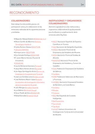 COLABORADORES
Este trabajo ha sido posible gracias a la
participación activa y la colaboración en las
entrevistas realizadas de las siguientes personas
y entidades:
• Alejandro Rabasa Dolado (KODOS-lab S.L.).
• Álvaro Carrillo de Albornoz (Instituto
Tecnológico Hotelero).
• Carlos Romero Dexeus (SEGITTUR).
• eDreams ODIGEO.
• Enrique Lancis (SEGITTUR).
• Eva Hurtado Rodrigo (EXCELTUR).
• F. Javier Blanco Herranz (Tourism 
Innovation).
• GOLDCAR.
• Jaume Monserrat Quintana (Turistec).
• Jesús María Herrero Arranz (Tecnalia).
• Jon Kepa Gerrikagoitia Arrien (Centro de
Investigación Cooperativa en Turismo).
• José Luis Córdoba Leiva (Andalucía Lab).
• José Norberto Mazón López (Instituto
Universitario de Investigación Informática
de la Universidad de Alicante).
• Julio Mangas (Amadeus España).
• Luis Beltrán (NH Hotel Group).
• Oscar Perelli del Amo (EXCELTUR).
• Rafael González (Vivential Value).
INSTITUCIONES Y ORGANISMOS
COLABORADORES
Asimismo agradecemos a las instituciones y
organismos colaboradores la ayuda prestada
para la difusión y cumplimentación de la
entrevista sobre Big Data:
• AECIT Asociación Española de Expertos
Científicos en Turismo.
• AGE Asociación de Geógrafos Españoles.
• APEHA Asociación Provincial de
Empresarios de Hostelería de Alicante.
• APHA Asociación Provincial Hoteles de
Alicante.
• ASHOTUR Asociación Provincial de
Empresarios de Hostelería y Turismo de
Castellón.
• FEHV Federación Empresarial de Hostelería
de Valencia.
• Fundetec.
• FVMP Federación Valenciana de Municipios
y Provincias
• HOSBEC Asociación Empresarial Hostelera
de Benidorm y la Costa Blanca.
• Hosteltur.
• Minube.
• Protectur.
• RECI Red Española de Ciudades
Inteligentes.
• Red Tourist Info.
• Tecnohotel.
• Top Rural.
• UA IUIT Instituto Universitario de
Investigaciones Turísticas de la Universidad
de Alicante.
RECONOCIMIENTO
BIG DATA: RETOS Y OPORTUNIDADES PARA EL TURISMO 77
 