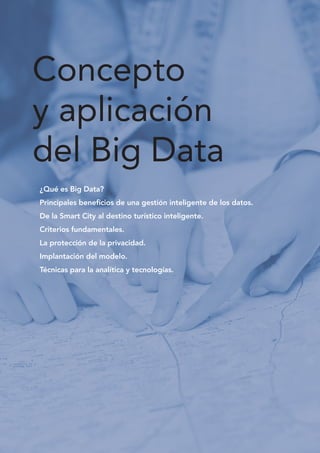 Concepto
y aplicación
del Big Data
¿Qué es Big Data? 		
Principales beneficios de una gestión inteligente de los datos.
De la Smart City al destino turístico inteligente.
Criterios fundamentales.
La protección de la privacidad.
Implantación del modelo.
Técnicas para la analítica y tecnologías.
 