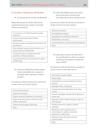 A. Concepto e implicaciones del Big Data
A1. ¿A qué asocias el concepto de Big Data?
Responda al grado de conformidad de las
siguientes afirmaciones, donde 1 es el valor
mínimo y 5 el máximo.
Es, en esencia, un modelo de gestión de data
warehouse.
Se basa en el procesamiento de datos
estructurados.
Permite en tiempo real analizar la información más
rápidamente
Sólo considera conjuntos de información con un
tamaño superior a miles de GB.
Su elevado coste es un obstáculo para las
pequeñas y medianas empresas.
Su principal aplicación se encuentra en el campo
del Marketing.
A2. ¿Cree que el Big Data resuelve alguna
de las necesidades de su negocio o
actividad, dentro del sector turístico?
¿Cuáles?
Enumere por orden de importancia, siendo el 1
el valor mínimo y 5 el valor máximo.
Conocimiento sectorial.
Captación de clientes.
Gestión de servicios (reservas, comunicación,…)
Disponer de información en tiempo real de la
oferta y la demanda
Predicciones de negocio y demanda
Otras
A3. ¿Qué dificultades piensa que puede
encontrarse para incorporar esta
tecnología dentro de su infraestructura?
Enumere por orden de importancia, siendo el 1
el valor mínimo y 5 el valor máximo.
Volumen de inversión.
Complejidad tecnológica.
Seguridad y privacidad de la información.
Rentabilidad a corto plazo.
Cultura organizativa y profesionales especializados.
Otras
A4. ¿Qué tipos o fuentes de información
que actualmente no utiliza o no está en
condiciones de explotar considera de
mayor interés?
Enumere por orden de importancia, siendo el 1
el valor mínimo y 10 el valor máximo.
Información sociodemográfica.
Meteorología.
Geolocalización: zonas de preferencia, franjas
horarias, ...
Movilidad: tráfico y transportes
Intereses de usuarios declarados en las redes
sociales
Cultural: actividades culturales de los destinos en
tiempo real.
Seguridad: alertas, estados de playas, urgencias,
zonas seguras.
Sanidad: prevención, asistencia sanitaria,
urgencias.
Reputación online en plataformas de
comercialización: reseñas, comentarios,
experiencias, calificaciones
Datos de reservas de clientes, servicios
proporcionados, …
Otras
BIG DATA: RETOS Y OPORTUNIDADES PARA EL TURISMO 80
 