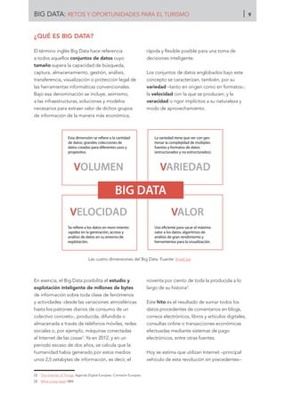 ¿QUÉ ES BIG DATA?
El término inglés Big Data hace referencia
a todos aquellos conjuntos de datos cuyo
tamaño supera la capacidad de búsqueda,
captura, almacenamiento, gestión, análisis,
transferencia, visualización o protección legal de
las herramientas informáticas convencionales.
Bajo esa denominación se incluye, asimismo,
a las infraestructuras, soluciones y modelos
necesarios para extraer valor de dichos grupos
de información de la manera más económica,
rápida y flexible posible para una toma de
decisiones inteligente.
Los conjuntos de datos englobados bajo este
concepto se caracterizan, también, por su
variedad –tanto en origen como en formatos-;
la velocidad con la que se producen; y la
veracidad o rigor implícitos a su naturaleza y
modo de aprovechamiento.
Las cuatro dimensiones del Big Data. Fuente: Invat.tur
En esencia, el Big Data posibilita el estudio y
explotación inteligente de millones de bytes
de información sobre toda clase de fenómenos
y actividades -desde las variaciones atmosféricas
hasta los patrones diarios de consumo de un
colectivo concreto-, producida, difundida o
almacenada a través de teléfonos móviles, redes
sociales o, por ejemplo, máquinas conectadas
al Internet de las cosas2
. Ya en 2012, y en un
periodo escaso de dos años, se calcula que la
humanidad había generado por estos medios
unos 2,5 zetabytes de información, es decir, el
noventa por ciento de toda la producida a lo
largo de su historia3
.
Este hito es el resultado de sumar todos los
datos procedentes de comentarios en blogs,
correos electrónicos, libros y artículos digitales,
consultas online o transacciones económicas
efectuadas mediante sistemas de pago
electrónicos, entre otras fuentes.
Hoy se estima que utilizan Internet –principal
vehículo de esta revolución sin precedentes–
[2]	 The Internet of Things. Agenda Digital Europea. Comisión Europea.
[3]	 What is big data? IBM.
VOLUMEN
VELOCIDAD
VARIEDAD
VALOR
Esta dimensión se reﬁere a la cantidad
de datos: grandes colecciones de
datos creadas para diferentes usos y
propósitos.
La variedad tiene que ver con ges-
tionar la complejidad de múltiples
fuentes y formatos de datos
(estructurados y no estructurados).
Se reﬁere a los datos en movi-miento:
rapidez en la generación, acceso y
análisis de datos en su entorno de
explotación.
Uso eﬁciente para sacar el máximo
valor a los datos: algoritmos de
análisis de gran rendimiento y
herramientas para la visualización.
BIG DATA
BIG DATA: RETOS Y OPORTUNIDADES PARA EL TURISMO 9
 