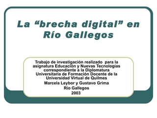 La “brecha digital” en Río Gallegos Trabajo de investigación realizado  para la asignatura Educación y Nuevas Tecnologías correspondiente a la Diplomatura Universitaria de Formación Docente de la Universidad Virtual de Quilmes Marcela Leybor y Gustavo Grima Río Gallegos 2003   
