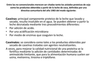 Entre las no convencionales merecen ser citadas tanto los aislados proteicos de soja
como los productos obtenidos a partir de la leche de vaca, definidos por una
directiva comunitaria del año 1983 del modo siguiente:
Caseínas: principal componente proteico de la leche que lavado y
secado, resulta insoluble en el agua. Se pueden obtener a partir la
leche desnatada mediante tres procedimientos diferentes:
• Por adición de acido.
• Por una acidificación microbiana
• Por medio de enzimas que coagulen la leche.
Caseinatos: se considera como tales a los productos obtenidos por
secado de caseínas tratadas con agentes neutralizantes.
A veces, para mejorar la calidad nutricional de una proteína se la
fortifica mediante la adición de cantidades determinadas de
aminoácido limitante, que para la alimentación humana suelen ser
usina, metionina, tirosina o triptófano.
 