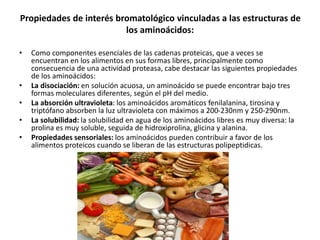 Propiedades de interés bromatológico vinculadas a las estructuras de
los aminoácidos:
• Como componentes esenciales de las cadenas proteicas, que a veces se
encuentran en los alimentos en sus formas libres, principalmente como
consecuencia de una actividad proteasa, cabe destacar las siguientes propiedades
de los aminoácidos:
• La disociación: en solución acuosa, un aminoácido se puede encontrar bajo tres
formas moleculares diferentes, según el pH del medio.
• La absorción ultravioleta: los aminoácidos aromáticos fenilalanina, tirosina y
triptófano absorben la luz ultravioleta con máximos a 200-230nm y 250-290nm.
• La solubilidad: la solubilidad en agua de los aminoácidos libres es muy diversa: la
prolina es muy soluble, seguida de hidroxiprolina, glicina y alanina.
• Propiedades sensoriales: los aminoácidos pueden contribuir a favor de los
alimentos proteicos cuando se liberan de las estructuras polipeptidicas.
 