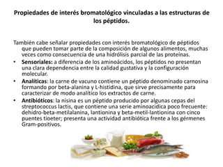 Propiedades de interés bromatológico vinculadas a las estructuras de
los péptidos.
También cabe señalar propiedades con interés bromatológico de péptidos
que pueden tomar parte de la composición de algunos alimentos, muchas
veces como consecuencia de una hidrólisis parcial de las proteínas.
• Sensoriales: a diferencia de los aminoácidos, los péptidos no presentan
una clara dependencia entre la calidad gustativa y la configuración
molecular.
• Analíticas: la carne de vacuno contiene un péptido denominado carnosina
formando por beta-alanina y L-histidina, que sirve precisamente para
caracterizar de modo analítico los extractos de carne.
• Antibióticos: la nisina es un péptido producido por algunas cepas del
streptococcus lactis, que contiene una serie aminoacidica poco frecuente:
dehidro-beta-metilalanina, lantionina y beta-metil-lantionina con cinco
puentes tioeter; presenta una actividad antibiótica frente a los gérmenes
Gram-positivos.
 