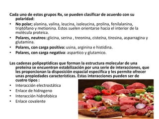 Cada uno de estos grupos Rx, se pueden clasificar de acuerdo con su
polaridad:
• No polar; alanina, valina, leucina, isoleucina, prolina, fenilalanina,
triptófano y metionina. Estos suelen orientarse hacia el interior de la
molécula proteica.
• Polares, neutros: glicina, serina , treonina, cisteína, tirosina, asparragina y
glutamina.
• Polares, con carga positiva: usina, arginina e histidina.
• Polares, con carga negativa: aspartico y glutamico.
Las cadenas polipeptidicas que forman la estructura molecular de una
proteína se encuentran estabilización por una serie de interacciones, que
les proporcionan la disposición espacial especifica y les permite ofrecer
unas propiedades características. Estas interacciones pueden ser de
cuatro tipos :
• Interacción electrostática
• Enlace de hidrogeno
• Interacción hidrofobica
• Enlace covalente
 