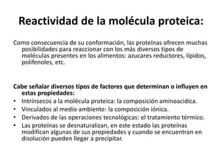 Reactividad de la molécula proteica:
Como consecuencia de su conformación, las proteínas ofrecen muchas
posibilidades para reaccionar con los más diversos tipos de
moléculas presentes en los alimentos: azucares reductores, lípidos,
polifenoles, etc.
Cabe señalar diversos tipos de factores que determinan o influyen en
estas propiedades:
• Intrínsecos a la molécula proteica: la composición aminoacidica.
• Vinculados al medio ambiente: la composición iónica.
• Derivados de las operaciones tecnológicas: el tratamiento térmico.
• Las proteínas se desnaturalizan, en este estado las proteínas
modifican algunas de sus propiedades y cuando se encuentran en
disolución pueden llegar a precipitar.
 