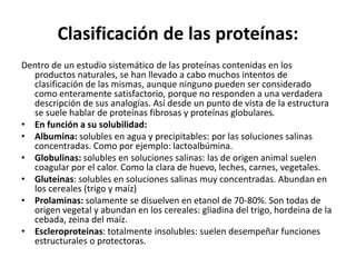 Clasificación de las proteínas:
Dentro de un estudio sistemático de las proteínas contenidas en los
productos naturales, se han llevado a cabo muchos intentos de
clasificación de las mismas, aunque ninguno pueden ser considerado
como enteramente satisfactorio, porque no responden a una verdadera
descripción de sus analogías. Así desde un punto de vista de la estructura
se suele hablar de proteínas fibrosas y proteínas globulares.
• En función a su solubilidad:
• Albumina: solubles en agua y precipitables: por las soluciones salinas
concentradas. Como por ejemplo: lactoalbúmina.
• Globulinas: solubles en soluciones salinas: las de origen animal suelen
coagular por el calor. Como la clara de huevo, leches, carnes, vegetales.
• Gluteinas: solubles en soluciones salinas muy concentradas. Abundan en
los cereales (trigo y maíz)
• Prolaminas: solamente se disuelven en etanol de 70-80%. Son todas de
origen vegetal y abundan en los cereales: gliadina del trigo, hordeina de la
cebada, zeina del maíz.
• Escleroproteinas: totalmente insolubles: suelen desempeñar funciones
estructurales o protectoras.
 