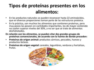 Tipos de proteínas presentes en los
alimentos:
• En los productos naturales se pueden reconocer hasta 22 aminoácidos,
que en diversas proporciones toman parte de las estructuras proteica.
• En la práctica, son muchos los alimentos que contienen proteínas, pero
muy pocos las poseen en cantidades importantes, los de mayor contenido
no suelen superar niveles del 30%, a no ser que se trate de alimentos
deshidratados.
En relación con los alimentos, se pueden citar dos grandes grupos de
proteínas convencionales, de acuerdo con la fuente de donde proceden:
• Proteínas de origen animal: productos cárnicos, pescados, huevos y
productos lácteos.
• Proteínas de origen vegetal: cereales, legumbres, verduras y hortalizas,
frutas.
 