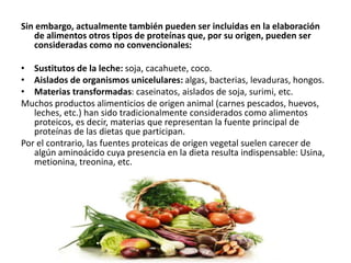 Sin embargo, actualmente también pueden ser incluidas en la elaboración
de alimentos otros tipos de proteínas que, por su origen, pueden ser
consideradas como no convencionales:
• Sustitutos de la leche: soja, cacahuete, coco.
• Aislados de organismos unicelulares: algas, bacterias, levaduras, hongos.
• Materias transformadas: caseinatos, aislados de soja, surimi, etc.
Muchos productos alimenticios de origen animal (carnes pescados, huevos,
leches, etc.) han sido tradicionalmente considerados como alimentos
proteicos, es decir, materias que representan la fuente principal de
proteínas de las dietas que participan.
Por el contrario, las fuentes proteicas de origen vegetal suelen carecer de
algún aminoácido cuya presencia en la dieta resulta indispensable: Usina,
metionina, treonina, etc.
 