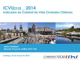 ICVU(2.0) _ 2014
Indicador de Calidad de Vida Ciudades Chilenas
Santiago, 06 de mayo de 2014
Arturo Orellana
Director Proyecto Anillos SOC1106
 