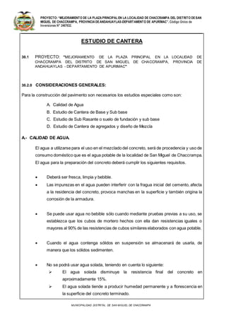 PROYECTO:“MEJORAMIENTO DE LA PLAZA PRINCIPAL EN LA LOCALIDAD DE CHACCRAMPA DEL DISTRITO DESAN
MIGUEL DE CHACCRAMPA, PROVINCIA DEANDAHUAYLAS-DEPARTAMENTO DE APURÍMAC”. Código Único de
Inversiones N° 2467632.
MUNICIPALIDAD DISTRITAL DE SAN MIGUEL DE CHACCRAMPA
ESTUDIO DE CANTERA
30.1 PROYECTO: "MEJORAMIENTO DE LA PLAZA PRINCIPAL EN LA LOCALIDAD DE
CHACCRAMPA DEL DISTRITO DE SAN MIGUEL DE CHACCRAMPA, PROVINCIA DE
ANDAHUAYLAS - DEPARTAMENTO DE APURIMAC"
30.2.0 CONSIDERACIONES GENERALES:
Para la construcción del pavimento son necesarios los estudios especiales como son:
A. Calidad de Agua
B. Estudio de Cantera de Base y Sub base
C. Estudio de Sub Rasante o suelo de fundación y sub base
D. Estudio de Cantera de agregados y diseño de Mezcla
A.- CALIDAD DE AGUA.
El agua a utilizarse para el uso en el mezclado del concreto, será de procedencia y uso de
consumo doméstico que es el agua potable de la localidad de San Miguel de Chaccrampa.
El agua para la preparación del concreto deberá cumplir los siguientes requisitos.
 Deberá ser fresca, limpia y bebible.
 Las impurezas en el agua pueden interferir con la fragua inicial del cemento, afecta
a la residencia del concreto, provoca manchas en la superficie y también origina la
corrosión de la armadura.
 Se puede usar agua no bebible sólo cuando mediante pruebas previas a su uso, se
establezca que los cubos de mortero hechos con ella dan resistencias iguales o
mayores al 90% de las resistencias de cubos similares elaborados con agua potable.
 Cuando el agua contenga sólidos en suspensión se almacenará de usarla, de
manera que los sólidos sedimenten.
 No se podrá usar agua solada, teniendo en cuenta lo siguiente:
 El agua solada disminuye la resistencia final del concreto en
aproximadamente 15%.
 El agua solada tiende a producir humedad permanente y a florescencia en
la superficie del concreto terminado.
 