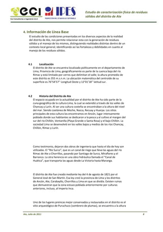 Eco Consultorías e Ingeniería S.A.C
Estudio de caracterización física de residuos
sólidos del distrito de Ate
4. Información de Línea Base
El estudio de las condiciones presentadas en los diversos aspectos de la realidad
del distrito de Ate, nos permite relacionar esta con la generación de residuos
sólidos y el manejo de los mismos, distinguiendo realidades distintas dentro de un
contexto local general; identificando así las fortalezas y debilidades en cuanto al
manejo de los residuos sólidos.
4.1 Localización
El distrito de Ate se encuentra localizado políticamente en el departamento de
Lima, Provincia de Lima, geográficamente es parte de la cuenca baja del río
Rímac y está limitado por cerros que delimitan el valle; la altura promedio de
este distrito es 355 m.s.n.m. La ubicación matemática del centroide de su
superficie es 76°54’57’’ Longitud Oeste y 12°01’18’’ latitud sur.
Historia del Distrito de Ate
El espacio ocupado en la actualidad por el distrito de Ate ha sido parte de la
cuna geográfica de la cultura Lima, la cual se extendió a través de los valles de
Chancay y Lurín. Al ser una cultura costeña se encontraban a la altura del nivel
del mar. Siendo coetánea de Moche, Nazca, Recuay y Huarpa. Los sitios
principales de esta cultura los encontramos en Ancón, lugar intensamente
poblado donde sus habitantes se dedicaron a la pesca y al cultivo al margen del
sur del río Chillón, Ventanilla (Playa Grande o Santa Rosa) y el bajo Chillón. La
sociedad Lima se desenvolvió en los valles bajos y medios de los ríos Chancay,
Chillón, Rímac y Lurín.
Como testimonio, dejaron dos obras de ingeniería que hasta el día de hoy son
utilizadas. El “Río Surco”, que es un canal de riego que lleva las aguas del río
Rímac de Ate a Chorrillos, pasando por Santiago de Surco, Miraflores y el
Barranco. La otra herencia en una obra hidráulica llamada el “Canal de
Huática”, que transporta las aguas desde La Victoria hasta Maranga.
El distrito de Ate fue creado mediante ley del 4 de agosto de 1821 por el
General José de San Martín. Esa ley creó la provincia de Lima y los distritos
de Ancón, Ate, Carabayllo, Chorrillos y Lima en que se dividía. Existen ruinas
que demuestran que la zona estuvo poblada anteriormente por culturas
anteriores, incluso, al Imperio Inca.
Uno de los lugares preincas mejor conservados y restaurados en el distrito es el
sitio arqueológico de Puruchuco (sombrero de plumas), se encuentra a la altura
Ate, Julio de 2011 8
4.2
 