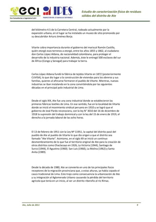 Eco Consultorías e Ingeniería S.A.C
Estudio de caracterización física de residuos
sólidos del distrito de Ate
del kilómetro 4.5 de la Carretera Central, rodeado actualmente por la
expansión urbana, en el lugar se ha instalado un museo de sitio promovido por
su descubridor Arturo Jiménez Borja.
Vitarte cobra importancia durante el gobierno del mariscal Ramón Castilla,
quién otorgó esos terrenos a otorgó, entre los años 1855 y 1862, al ciudadano
don Carlos López Aldana, de nacionalidad colombiana, para proteger el
desarrollo de la industria nacional. Además, éste le entregó 500 esclavos del sur
de África (Congo y Senegal) para trabajar la tierra.
Carlos López Aldana fundó la fábrica de tejidos Vitarte en 1872 (posteriormente
CUVISA), lo que dio lugar a la construcción de viviendas para los obreros y sus
familias, quienes al afincarse formaron el pueblo de Vitarte. Mientras, nuevas
industrias se iban instalando en la zona convirtiéndola por las siguientes
décadas en el principal polo industrial de Lima.
Desde el siglo XIX, Ate fue una zona industrial donde se establecieron las
primeras fábricas textiles de Lima. En ese sentido, fue en la localidad de Vitarte
donde se inició el movimiento sindical peruano en 1910 y se logró que el
gobierno de José Pardo reconociera, con la ley N° 3010 del 16 de diciembre de
1918 la supresión del trabajo dominical y con la ley del 15 de enero de 1919, el
derecho a la jornada laboral de las ocho horas.
El 13 de febrero de 1951 con la Ley Nº 11951, la capital del distrito pasó del
pueblo de Ate al pueblo de Vitarte lo que dio origen a que el distrito sea
llamado "Ate Vitarte". Asimismo, en el siglo XX se inició un continuo
desmembramiento de lo que fue el territorio original de Ate para la creación de
otros distritos como Chaclacayo en 1926, La Victoria (1944), Santiago de
Surco (1944), El Agustino (1960). San Luis (1960), La Molina (1962) y Santa
Anita (1989).
Desde la década de 1980, Ate se convierte en uno de los principales focos
receptores de la migración provinciana que, a estas alturas, ya había copado el
casco tradicional de Lima. Esto trajo como consecuencia la urbanización de Ate
y su integración al Aglomerado Urbano causando la pérdida del territorio
agrícola que tenía en un inicio, al ser un distrito ribereño al río Rímac.
Ate, Julio de 2011 9
 