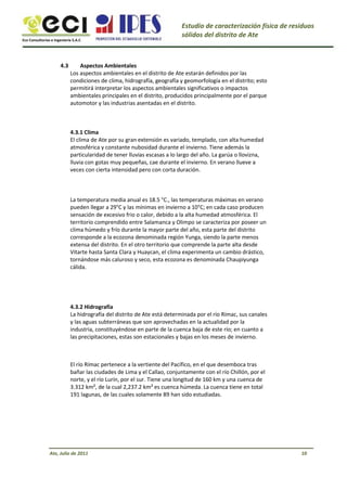 Eco Consultorías e Ingeniería S.A.C
Estudio de caracterización física de residuos
sólidos del distrito de Ate
4.3 Aspectos Ambientales
Los aspectos ambientales en el distrito de Ate estarán definidos por las
condiciones de clima, hidrografía, geografía y geomorfología en el distrito; esto
permitirá interpretar los aspectos ambientales significativos o impactos
ambientales principales en el distrito, producidos principalmente por el parque
automotor y las industrias asentadas en el distrito.
4.3.1 Clima
El clima de Ate por su gran extensión es variado, templado, con alta humedad
atmosférica y constante nubosidad durante el invierno. Tiene además la
particularidad de tener lluvias escasas a lo largo del año. La garúa o llovizna,
lluvia con gotas muy pequeñas, cae durante el invierno. En verano llueve a
veces con cierta intensidad pero con corta duración.
La temperatura media anual es 18.5 °C., las temperaturas máximas en verano
pueden llegar a 29°C y las mínimas en invierno a 10°C; en cada caso producen
sensación de excesivo frio o calor, debido a la alta humedad atmosférica. El
territorio comprendido entre Salamanca y Olimpo se caracteriza por poseer un
clima húmedo y frío durante la mayor parte del año, esta parte del distrito
corresponde a la ecozona denominada región Yunga, siendo la parte menos
extensa del distrito. En el otro territorio que comprende la parte alta desde
Vitarte hasta Santa Clara y Huaycan, el clima experimenta un cambio drástico,
tornándose más caluroso y seco, esta ecozona es denominada Chaupiyunga
cálida.
4.3.2 Hidrografía
La hidrografía del distrito de Ate está determinada por el río Rímac, sus canales
y las aguas subterráneas que son aprovechadas en la actualidad por la
industria, constituyéndose en parte de la cuenca baja de este río; en cuanto a
las precipitaciones, estas son estacionales y bajas en los meses de invierno.
El río Rímac pertenece a la vertiente del Pacífico, en el que desemboca tras
bañar las ciudades de Lima y el Callao, conjuntamente con el río Chillón, por el
norte, y el río Lurín, por el sur. Tiene una longitud de 160 km y una cuenca de
3.312 km², de la cual 2,237.2 km² es cuenca húmeda. La cuenca tiene en total
191 lagunas, de las cuales solamente 89 han sido estudiadas.
Ate, Julio de 2011 10
 
