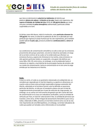 Eco Consultorías e Ingeniería S.A.C
Estudio de caracterización física de residuos
sólidos del distrito de Ate
que tiene en detrimento la salud de los habitantes del distrito que
padecen dolores de cabeza e irritación en los ojos; Según este organismo, Ate
supera el Estándar de Calidad del Aire (ECA) de 150 pg/m3 diarios por tener
una gran cantidad de polvo atmosférico sedimentado y partículas sólidas
suspendidas en el aire.
En fechas como Año Nuevo, indicó la institución, estas partículas alcanzan los
724 pg/m3. Por tanto, la salud de la población de Ate se ve afectada por esta
partícula que ingresa al cuerpo humano por las vías respiratorias, pero también
pueden afectar la piel, ojos, provocar problemas cardiovasculares y cáncer al
pulmón3.
Las condiciones de contaminación atmosférica no sólo se dan por las emisiones
provenientes del parque automotor, sino de las industrias asentadas a lo largo
de la carretera central, de las cuales se ha evidenciado que efectúan sus
emisiones (humos y vapores de chimenea) en las noches, estas emisiones no
sólo aportan partículas totales en suspensión, sino gases más dañinos aun
como NOx, CO2, CO, entre otros, sin embargo, no se ha elaborado hasta el
momento un reporte a nivel distrital de las principales fuentes de emisión y de
sus niveles de contaminación, tanto en concentración en el aire como la carga
emitida por las industrias en el distrito.
Ruido
Si bien es cierto, el ruido es un parámetro relacionado a la calidad del aire, se
considera por separado por el nivel de impacto y su aporte en vibraciones; en
cuanto a este se tiene como principal responsable al parque automotor del
distrito, sobretodo en la Carretera Central, esto ha definido un panorama
particular del distrito, no sólo por el transporte urbano sino por el nivel de
congestionamiento provocado por el paso de vehículos de carga pesada, sin
embargo, no se cuenta con instrumentos de gestión que den cuenta del nivel
de contaminación en la zona con indicadores verificables, como la cantidad de
vehículos por hora, el nivel de ruido durante el día, la cantidad de personas que
transitan, entre otros. El Plan Integral de Saneamiento Atmosférico para Lima y
Callao, elaborado el 2005, presenta a la Carretera Central como una de las vías
más importantes de Lima Metropolitana, sin embargo, no brinda indicadores de
ruido que puedan ser tomados como referenciales en la actualidad
3
La República, 03 de junio de 2011.
12Ate, Julio de 2011
 